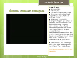 PORTUGUÊS, LÍNGUA VIVA


                 FICHA TÉCNICA
                  documentário
                  105 minutos
                  co-produção Brasil & Portugal
                  filmado em seis países (Brasil,
                 Moçambique, Índia, Portugal,
                 França e Japão)
                  dirigido por Victor Lopes
                  longa-metragem que retrata o
                 mergulho nas muitas histórias da
                 língua portuguesa e da sua
                 permanência entre culturas
                 variadas do planeta, que revela
                 herança portuguesa, sempre
                 surpreendente e
                 permanentemente renovada, que
                 acompanha o movimento de uma
                 língua que ganhou o mundo e que
                 refaz os seus caminhos na
                 expectativa de se reencontrar.

                  Entrevistados: José Saramago,
                 Mia Couto, João Ubaldo Ribeiro,
                 Martinho da Vila e MadreDeus.

                 http://www.almacarioca.com.br/li
                 ngua.htm



Ana Lúcia Água
 