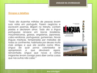 UNIDADE NA DIVERSIDADE




Sinopse e detalhes


“Todo dia duzentas milhões de pessoas levam
suas vidas em português. Fazem negócios e
escrevem poemas. Brigam no trânsito, contam
piadas e declaram amor. Todo dia a língua
portuguesa renasce em bocas brasileiras,
moçambicanas, goesas, angolanas, japonesas,
cabo-verdianas, portuguesas, guineenses. Novas
línguas mestiças, temperadas por melodias de
todos os continentes, habitadas por deuses muito
mais antigos e que ela acolhe como filhos.
Língua    da   qual    povos    colonizados    se
apropriaram     e    que     devolvem     agora,
reinventada. Língua que novos e velhos
imigrantes levam consigo para dizer certas coisas
que nas outras não cabe.”




                                    Ana Lúcia Água
 