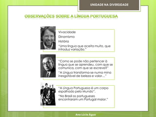 UNIDADE NA DIVERSIDADE




Vivacidade
Dinamismo
História
“Uma língua que aceita muito, que
introduz variação.”


“Como se pode não pertencer à
língua que se aprendeu, com que se
comunica, com que se escreve?”
“A Língua transforma-se numa mina
inesgotável de beleza e valor…”


“A Língua Portuguesa é um corpo
espalhado pelo Mundo”.
“No Brasil os portugueses
encontraram um Portugal maior.”



            Ana Lúcia Lúcia Água
                 Ana Água
 