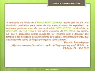 UNIDADE E DIVERSIDADE DA LP




“A realidade da noção de LÍNGUA PORTUGUESA, aquilo que lhe dá uma
dimensão qualitativa para além de um mero estatuto de repositório de
variantes, pertence, mais do que ao domínio LINGUÍSTICO, ao domínio da
HISTÓRIA, da CULTURA e, em última instância, da POLÍTICA. Na medida
em que a percepção destas realidades for variando com o decorrer dos
tempos e das gerações, será certamente de esperar, concomitantemente, que
a extensão da noção de língua portuguesa varie também.”
                                                     Eduardo Paiva Raposo
     [Algumas observações sobre a noção de "língua portuguesa", Boletim de
                                                    Filologia, 29, 1984, 592]




                                     Ana Lúcia Água
 
