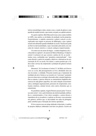 9
teórico-metodológico reduz, muitas vezes, a noção de gênero a uma
questão de modelo textual, o que remete, em parte, ao capítulo anterior.
No quarto capítulo, Beth Marcuschi toma como corpus também
os LDPs, mas analisa as atividades de produção escrita propostas.
Essencialmente, o capítulo caracteriza o gênero redação escolar,
explicando suas origens no processo de didatização, a que o gênero
textual está submetido quando trabalhado na escola. Tal processo pode
ser bem ou mal encaminhado, o que é associado, pela autora, aos con-
ceitos de redação mimética e redação endógena respectivamente.
Um outro eixo de ensino da língua – a análise lingüística (AL) –
é discutido no capítulo 5, de autoria de Márcia Mendonça. O objetivo
central é esclarecer em que consiste a prática de AL na escola –
muitas vezes, confundida com “gramática contextualizada” – bem
como discutir, a partir de exemplos, objetivos e alternativas de con-
cretização da AL na escola. Em síntese, a autora postula que a AL
deve estar a serviço da compreensão e produção dos gêneros textuais
na escola.
Marianne C. B. Cavalcante e Cristina T. V. de Melo, em Gêneros
orais na escola, dão prosseguimento ao livro, abordando mais um
eixo de ensino: a oralidade. Procuram mostrar que o tratamento da
oralidade não deve limitar-se ao incentivo às “conversas” assistemá-
ticas em classe nem se restringir à discussão sobre variação lingüística.
Para as autoras, é preciso observar as características lingüístico-dis-
cursivas de cada gênero específico, tais como situação sociocomuni-
cativa, estratégias organizacionais, processos de compreensão, cons-
truções sintáticas, seleção lexical, entre outros elementos que os
caracterizam.
No penúltimo capítulo, Angela Dionisio passeia pelas “Conver-
sas entre textos”, isto é, pelo fenômeno da intertextualidade, definin-
do-o e caracterizando-o. Com vários exemplos, a autora discute a
importância de se reconhecer e explorar as diversas vozes presentes
nos gêneros, artifício que, se desvendado nas aulas de português,
pode contribuir para a formação dos leitores aprendizes.
O livro encerra com um artigo dedicado à descrição e à análise
de projetos didáticos elaborados com base em gêneros. Escrito em
Livro Diversidade textual os generos na sala de aula0507finalgrafica.pmd 05/07/2007, 15:459
 