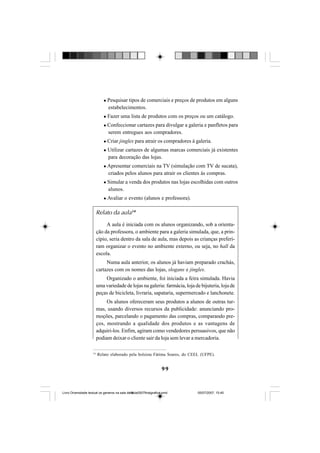 99
Pesquisar tipos de comerciais e preços de produtos em alguns
estabelecimentos.
Fazer uma lista de produtos com os preços ou um catálogo.
Confeccionar cartazes para divulgar a galeria e panfletos para
serem entregues aos compradores.
Criar jingles para atrair os compradores à galeria.
Utilizar cartazes de algumas marcas comerciais já existentes
para decoração das lojas.
Apresentar comerciais na TV (simulação com TV de sucata),
criados pelos alunos para atrair os clientes às compras.
Simular a venda dos produtos nas lojas escolhidas com outros
alunos.
Avaliar o evento (alunos e professora).
Relato da aula14
A aula é iniciada com os alunos organizando, sob a orienta-
ção da professora, o ambiente para a galeria simulada, que, a prin-
cípio, seria dentro da sala de aula, mas depois as crianças preferi-
ram organizar o evento no ambiente externo, ou seja, no hall da
escola.
Numa aula anterior, os alunos já haviam preparado crachás,
cartazes com os nomes das lojas, slogans e jingles.
Organizado o ambiente, foi iniciada a feira simulada. Havia
uma variedade de lojas na galeria: farmácia, loja de bijuteria, loja de
peças de bicicleta, livraria, sapataria, supermercado e lanchonete.
Os alunos ofereceram seus produtos a alunos de outras tur-
mas, usando diversos recursos da publicidade: anunciando pro-
moções, parcelando o pagamento das compras, comparando pre-
ços, mostrando a qualidade dos produtos e as vantagens de
adquiri-los. Enfim, agiram como vendedores persuasivos, que não
podiam deixar o cliente sair da loja sem levar a mercadoria.
14
Relato elaborado pela bolsista Fátima Soares, do CEEL (UFPE).
Livro Diversidade textual os generos na sala de aula0507finalgrafica.pmd 05/07/2007, 15:4599
 