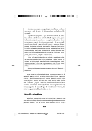 100
Após a apresentação e reorganização do ambiente, os alunos
retornaram à sala de aula e foi feita uma breve avaliação oral da
atividade.
A professora perguntou o que eles tinham achado do traba-
lho, se tinha sido bom ou se tinha faltado alguma coisa, quais
tinham sido os pontos positivos e os negativos. Os alunos foram
comentando a respeito da própria apresentação e da apresentação
dos colegas, dizendo o que tinha sido bom, e o que tinha faltado,
quais as duplas que tinham se saído melhor. Eles pareciam bastan-
te críticos, pois souberam reconhecer onde falharam e onde deram
conta do recado, bem como reconheceram quando os alunos erra-
ram e quando desempenharam bem a função de “vendedor”. Che-
garam, em suas falas, sempre a um consenso.
Logo após, a professora deu sua opinião a respeito do traba-
lho realizado, corroborando a fala dos alunos. Em sua síntese, fez
questão de avaliar dupla por dupla, mencionando aspectos como:
segurança na fala, qualidade argumentativa, tom da voz, dentre
outros.
Depois pediu para os alunos anotarem os pontos positivos e
negativos.
Nessa situação real de sala de aula, vemos como aspectos da
oralidade podem se fazer presentes num projeto escolar. Os alunos
tiveram a oportunidade de produzir gêneros orais e oralizados signi-
ficativos para o projeto em curso, tais como diálogo entre “vende-
dor” e “cliente” e jingles. Além disso, após vivenciarem a atividade,
os alunos avaliaram as próprias produções orais, e a professora siste-
matizou aspectos da oralidade que ela considerou importantes, tais
como: a segurança na fala, o tom da voz etc.
5 Considerações Finais
Sugerimos que o ponto central do trabalho com a oralidade vol-
te-se para o reconhecimento da diversidade de gêneros textuais orais
presentes dentro e fora da escola. Nesse sentido, deve-se levar o
Livro Diversidade textual os generos na sala de aula0507finalgrafica.pmd 05/07/2007, 15:45100
 