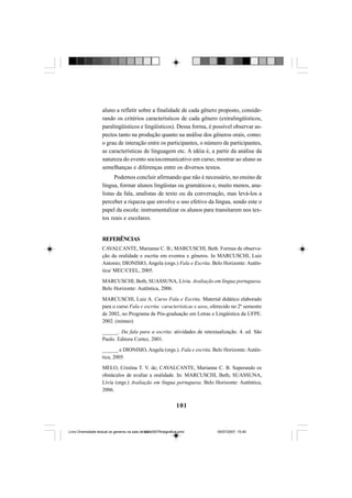 101
aluno a refletir sobre a finalidade de cada gênero proposto, conside-
rando os critérios característicos de cada gênero (extralingüísticos,
paralingüísticos e lingüísticos). Dessa forma, é possível observar as-
pectos tanto na produção quanto na análise dos gêneros orais, como:
o grau de interação entre os participantes, o número de participantes,
as características de linguagem etc. A idéia é, a partir da análise da
natureza do evento sociocomunicativo em curso, mostrar ao aluno as
semelhanças e diferenças entre os diversos textos.
Podemos concluir afirmando que não é necessário, no ensino de
língua, formar alunos lingüistas ou gramáticos e, muito menos, ana-
listas da fala, analistas de texto ou da conversação, mas levá-los a
perceber a riqueza que envolve o uso efetivo da língua, sendo este o
papel da escola: instrumentalizar os alunos para transitarem nos tex-
tos reais e escolares.
REFERÊNCIAS
CAVALCANTE, Marianne C. B.; MARCUSCHI, Beth. Formas de observa-
ção da oralidade e escrita em eventos e gêneros. In MARCUSCHI, Luiz
Antonio; DIONISIO, Angela (orgs.) Fala e Escrita. Belo Horizonte: Autên-
tica/ MEC/CEEL, 2005.
MARCUSCHI, Beth; SUASSUNA, Lívia. Avaliação em língua portuguesa.
Belo Horizonte: Autêntica, 2006.
MARCUSCHI, Luiz A. Curso Fala e Escrita. Material didático elaborado
para o curso Fala e escrita: características e usos, oferecido no 2º semestre
de 2002, no Programa de Pós-graduação em Letras e Lingüística da UFPE.
2002. (mimeo)
______. Da fala para a escrita: atividades de retextualização. 4. ed. São
Paulo. Editora Cortez, 2001.
______ e DIONISIO, Angela (orgs.). Fala e escrita. Belo Horizonte: Autên-
tica, 2005.
MELO, Cristina T. V. de; CAVALCANTE, Marianne C. B. Superando os
obstáculos de avaliar a oralidade. In: MARCUSCHI, Beth; SUASSUNA,
Lívia (orgs.) Avaliação em língua portuguesa. Belo Horizonte: Autêntica,
2006.
Livro Diversidade textual os generos na sala de aula0507finalgrafica.pmd 05/07/2007, 15:45101
 