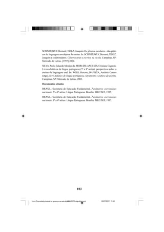 102
SCHNEUWLY, Bernard; DOLZ, Joaquim Os gêneros escolares – das práti-
cas de linguagem aos objetos de ensino. In: SCHNEUWLY, Bernard; DOLZ,
Joaquim e colaboradores. Gêneros orais e escritos na escola. Campinas, SP:
Mercado de Letras, [1997] 2004.
SILVA, Paulo Eduardo Mendes da; MORI-DE-ANGELIS, Cristiane Cagnoto.
Livros didáticos de língua portuguesa (5ª a 8ª séries): perspectivas sobre o
ensino da linguagem oral. In: ROJO, Roxane; BATISTA, Antônio Gomes
(orgs).Livro didático de língua portuguesa, letramento e cultura da escrita.
Campinas, SP: Mercado de Letras, 2003.
Documentos citados
BRASIL. Secretaria de Educação Fundamental. Parâmetros curriculares
nacionais: 5a
a 8ª séries: Língua Portuguesa. Brasília: MEC/SEF, 1997.
BRASIL. Secretaria de Educação Fundamental. Parâmetros curriculares
nacionais: 1ª a 4ª séries: Língua Portuguesa. Brasília: MEC/SEF, 1997.
Livro Diversidade textual os generos na sala de aula0507finalgrafica.pmd 05/07/2007, 15:45102
 
