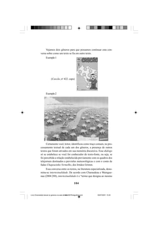 104
Vejamos dois gêneros para que possamos continuar esta con-
versa sobre como um texto se fia em outro texto.
Exemplo1
Exemplo2
Certamente você, leitor, identificou como traço comum, no pro-
cessamento textual de cada um dos gêneros, a presença de outros
textos que foram ativados em sua memória discursiva. Esse diálogo
só se estabelece se você for conhecedor do texto-fonte, ou seja, se
foi percebida a relação estabelecida previamente com os quadros dos
telejornais destinados a previsões meteorológicas e com o conto de
fadas Chapeuzinho Vermelho, dos Irmãos Grimm.
Essa conversa entre os textos, na literatura especializada, deno-
mina-se intertextualidade. De acordo com Charaudeau e Maingue-
nau (2004:288), intertextualidade é o “termo que designa ao mesmo
(Cascão, no
422. capa)
Livro Diversidade textual os generos na sala de aula0507finalgrafica.pmd 05/07/2007, 15:45104
 
