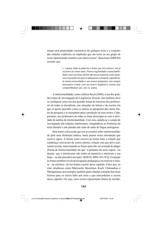105
tempo uma propriedade constitutiva de qualquer texto e o conjunto
das relações explícitas ou implícitas que um texto ou um grupo de
textos determinado mantém com outros textos”. Bazerman (2004:84)
ressalta que
(...) quase todas as palavras e frases que nós usamos, nós já
ouvimos ou vimos antes. Nossa originalidade e nossa habili-
dade como escritores advêm das novas maneiras como junta-
mos essas palavras para se adequarem a situações específicas,
às nossas necessidades e aos nossos propósitos, mas sempre
precisamos contar com um acervo lingüístico comum que
compartilhamos uns com os outros.
A intertextualidade, como enfatiza Koch (2004), é um dos gran-
des temas de investigação da Lingüística Textual, mas também deve
se configurar como um dos grandes temas de interesse dos professo-
res de todas as disciplinas, nas situações de leitura e de escrita, em
que se queira perceber como os alunos se apropriam das várias fon-
tes de pesquisa e as transpõem para a produção de seus textos. Cabe,
portanto, aos professores de todas as áreas preocupar-se com a ativi-
dade de análise de intertextualidade. Com isso, amplia-se o campo de
investigação das relações intertextuais, rompendo-se as fronteiras do
texto literário e das paredes das salas de aulas de língua portuguesa.
Para trazer a discussão que ora se constrói sobre intertextualida-
de para uma ilustração prática, basta pensar nessa introdução que
escrevo agora. A forma como escrevo já ilustra bem a relação que
estabeleço com textos de outros autores, relação esta que devo real-
mente revelar, mencionando as fontes para não ser acusada de plágio
[forma de intertextualidade em que “o produtor do texto espera –ou
deseja– que o interlocutor não tenha na memória o intertexto e sua
fonte – ou não proceda à ativação” (KOCH, 2004:145-147)].Amenção
às fontes também revela preocupação pedagógica em motivar a leitu-
ra – ou releitura - de tais fontes a partir desse capítulo. Claro que, ao
citar estudiosos como Marcuschi, Bazerman, Koch, Charaudeau e
Maingueneau, por exemplo, também quero chamar a atenção dos meus
leitores para os textos lidos por mim e que antecederam a escrita
desse capítulo. Ou seja, esses textos representam fontes de sentido,
Livro Diversidade textual os generos na sala de aula0507finalgrafica.pmd 05/07/2007, 15:45105
 