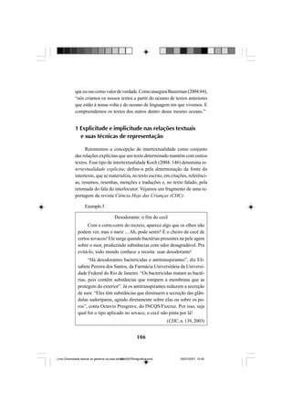 106
queeuusocomovalordeverdade.ComoasseguraBazerman(2004:84),
“nós criamos os nossos textos a partir do oceano de textos anteriores
que estão à nossa volta e do oceano de linguagem em que vivemos. E
compreendemos os textos dos outros dentro desse mesmo oceano.”
1 Explicitude e implicitude nas relações textuais
e suas técnicas de representação
Retomemos a concepção de intertextualidade como conjunto
das relações explícitas que um texto determinado mantém com outros
textos. Esse tipo de intertextualidade Koch (2004: 146) denomina in-
tertextualidade explícita; define-a pela determinação da fonte do
intertexto, que se materializa, no texto escrito, em citações, referênci-
as, resumos, resenhas, menções e traduções e, no texto falado, pela
retomada do fala do interlocutor. Vejamos um fragmento de uma re-
portagem da revista Ciência Hoje das Crianças (CHC):
Exemplo3
Desodorante: o fim do cecê
Com o corre-corre do recreio, aparece algo que os olhos não
podem ver, mas o nariz ... Ah, pode sentir! É o cheiro de cecê de
certos sovacos! Ele surge quando bactérias presentes na pele agem
sobre o suor, produzindo substâncias com odor desagradável. Pra
evitá-lo, todo mundo conhece a receita: usar desodorante!
“Há desodorantes bactericidas e antitranspirantes”, diz Eli-
sabete Pereira dos Santos, da Farmácia Universitária da Universi-
dade Federal do Rio de Janeiro. “Os bactericidas matam as bacté-
rias, pois contêm substâncias que rompem a membrana que as
protegem do exterior”. Já os antitranspirantes reduzem a secreção
de suor. “Eles têm substâncias que diminuem a secreção das glân-
dulas sudoríparas, agindo diretamente sobre elas ou sobre os po-
ros”, conta Octavio Presgrave, do INCQS/Fiocruz. Por isso, seja
qual for o tipo aplicado no sovaco, o cecê não pinta por lá!
(CHC,n.139,2003)
Livro Diversidade textual os generos na sala de aula0507finalgrafica.pmd 05/07/2007, 15:45106
 