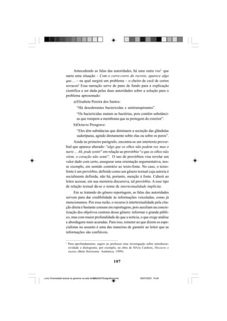 107
Antecedendo as falas das autoridades, há uma outra voz1
que
narra uma situação – Com o corre-corre do recreio, aparece algo
que.... – na qual surgirá um problema – o cheiro de cecê de certos
sovacos! Essa narração serve de pano de fundo para a explicação
científica a ser dada pelas duas autoridades sobre a solução para o
problema apresentado:
a)Elisabete Pereira dos Santos:
“Há desodorantes bactericidas e antitranspirantes”.
“Os bactericidas matam as bactérias, pois contêm substânci-
as que rompem a membrana que as protegem do exterior”.
b)Octavio Presgrave:
“Eles têm substâncias que diminuem a secreção das glândulas
sudoríparas, agindo diretamente sobre elas ou sobre os poros”.
Ainda no primeiro parágrafo, encontra-se um intertexto prover-
bial que aparece alterado: “algo que os olhos não podem ver, mas o
nariz ... Ah, pode sentir” em relação ao provérbio “o que os olhos não
vêem, o coração não sente”. O uso de provérbios visa revelar um
valor dado com certo, assegurar uma orientação argumentativa, nes-
se exemplo, em sentido contrário ao texto-fonte. No caso, o texto-
fonte é um provérbio, definido como um gênero textual cuja autoria é
socialmente definida, não há, portanto, menção à fonte. Caberá ao
leitor acessar, em sua memória discursiva, tal provérbio. A esse tipo
de relação textual dá-se o nome de intertextualidade implícita.
Em se tratando do gênero reportagem, as falas das autoridades
servem para dar credibilidade às informações veiculadas, como já
mencionamos. Por essa razão, o recurso à intertextualidade pela cita-
ção direta é bastante comum em reportagens, pois auxiliam na concre-
tização dos objetivos centrais desse gênero: informar o grande públi-
co, mas com maior profundidade do que a notícia, o que exige análise
e abordagens mais acuradas. Para isso, remeter ao que dizem os espe-
cialistas no assunto é uma das maneiras de garantir ao leitor que as
informações são confiáveis.
1
Para aprofundamento, sugiro ao professor uma investigação sobre interdiscur-
sividade e dialogismo, por exemplo, na obra de Sílvia Cardoso, Discurso e
ensino (Belo Horizonte: Autêntica, 1999).
Livro Diversidade textual os generos na sala de aula0507finalgrafica.pmd 05/07/2007, 15:45107
 