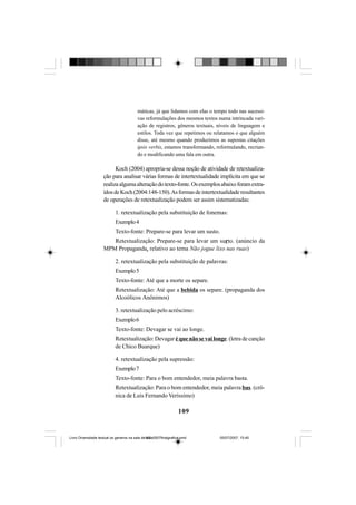 109
máticas, já que lidamos com elas o tempo todo nas sucessi-
vas reformulações dos mesmos textos numa intrincada vari-
ação de registros, gêneros textuais, níveis de linguagem e
estilos. Toda vez que repetimos ou relatamos o que alguém
disse, até mesmo quando produzimos as supostas citações
ipsis verbis, estamos transformando, reformulando, recrian-
do e modificando uma fala em outra.
Koch (2004) apropria-se dessa noção de atividade de retextualiza-
ção para analisar várias formas de intertextualidade implícita em que se
realizaalgumaalteraçãodotexto-fonte.Osexemplosabaixoforamextra-
ídosdeKoch(2004:148-150).Asformasdeintertextualidaderesultantes
de operações de retextualização podem ser assim sistematizadas:
1. retextualização pela substituição de fonemas:
Exemplo4
Texto-fonte: Prepare-se para levar um susto.
Retextualização: Prepare-se para levar um surto. (anúncio da
MPM Propaganda, relativo ao tema Não jogue lixo nas ruas)
2. retextualização pela substituição de palavras:
Exemplo5
Texto-fonte: Até que a morte os separe.
Retextualização: Até que a bebida os separe. (propaganda dos
Alcoólicos Anônimos)
3. retextualização pelo acréscimo:
Exemplo6
Texto-fonte: Devagar se vai ao longe.
Retextualização: Devagar é que não se vai longe. (letra de canção
de Chico Buarque)
4. retextualização pela supressão:
Exemplo7
Texto-fonte: Para o bom entendedor, meia palavra basta.
Retextualização: Para o bom entendedor, meia palavra bas. (crô-
nica de Luís Fernando Veríssimo)
Livro Diversidade textual os generos na sala de aula0507finalgrafica.pmd 05/07/2007, 15:45109
 