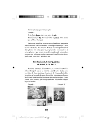 110
5. retextualização pela transposição:
Exemplo8
Texto-fonte: Pense duas vezes antes de agir.
Retextualização: Aja duas vezes antes de pensar. (letra de can-
ção de Chico Buarque)
Todas essas estratégias merecem ser exploradas em sala de aula,
especialmente se o professor leva os alunos a perceberem que a inter-
textualidade é uma das maneiras de dizer o que se pretende num
dado gênero. Em outras palavras, os propósitos comunicativos de
certos gêneros é que tornam necessária ou adequada a remissão a
outros textos: a letra de música cria expressivos efeitos estéticos, a
publicidade ganha força persuasiva, etc.
Intertextualidade nos Quadrões
de Maurício de Souza
A simples leitura dos títulos Mônica no nascimento de Vênus e
Mônica Lisa pode acessar na memória social do leitor alusões a ou-
tros títulos de obras de pintura: Nascimento de Vênus, de Boticelli, e
Monalisa, de Leonardo da Vinci. Como já se afirmou antes, ler com
proficiência requer também imergir nas relações intertextuais. Obser-
vemos, agora, as telas que correspondem aos títulos mencionados,
respectivamente:
Exemplo9 Exemplo10
Livro Diversidade textual os generos na sala de aula0507finalgrafica.pmd 05/07/2007, 15:45110
 