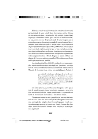 111
A relação que um texto estabelece com outro não constitui uma
particularidade do texto verbal. Basta observarmos as telas Mônica
no nascimento de Vênus e Mônica Lisa, por exemplo. Arbex (2000)
sugere que “nos mesmos termos que o conceito de intertextualidade,
ou seja, como processo de produtividade de uma imagem que se
constrói como absorção ou transformação de outras imagens”, deve-
se usar o termo intericonicidade. A relação entre o texto-fonte (telas
originais) e a releitura (telas produzidas por Maurício de Sousa) é de
intericonicidade explícita, uma vez que as telas recriadas e as origi-
nais aparecem lado a lado nas diversas situações em que é apresenta-
da a incursão do famoso quadrinista nas artes plásticas, seja na expo-
sição que percorreu todo o Brasil, dirigida ao grande público; nas
páginas do livro ou na tela do computador (CD), mídias em que foram
publicadas esses novos quadros.
Vaz, Mozdzenski e Silva (2004:05), em Da obra-prima ao pasti-
che: intertextualidade e intericonicidade nos “Quadrões”, de Mau-
rício de Sousa, consideram essa relação estabelecida entre as telas de
Maurício de Sousa e as obras-primas uma pastichização. Pastiche é
uma prática de imitação que se distingue da subversão paró-
dica por seu objetivo lúdico, mas não militante. (...) o pasti-
chador deixa indícios do objetivo pragmático de seu enunciado
por uma indicação no paratexto ou dando um caráter carica-
tural aos conteúdos ou às marcas estilísticas. (CHARAU-
DEAU; MAINGUENAU, 2004:371).
Em outras palavras, o pastiche deixa claro para o leitor que se
trata de uma brincadeira com o texto-fonte, marcando o novo texto
com pistas que conduzem a essa compreensão. A reprodução do
fundo da Monalisa em Mônica Lisa é uma dessas marcas.
É importante que não se veja a pastichização realizada por Mau-
rício de Sousa como uma dessacralização das obras-primas, mas como
uma ampliação das relações discursivas na linguagem visual, asse-
gurando também a conversa entre textos visuais. No caso dos Qua-
drões, parece-me constituir uma boa trilha em direção às obras-pri-
mas da pintura!
Livro Diversidade textual os generos na sala de aula0507finalgrafica.pmd 05/07/2007, 15:45111
 