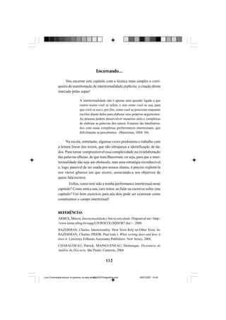 112
Encerrando...
Vou encerrar este capítulo com a técnica mais simples e corri-
queira de manifestação de intertextualidade explícita: a citação direta
marcada pelas aspas!
A intertextualidade não é apenas uma questão ligada a que
outros textos você se refere, e sim como você os usa, para
que você os usa e, por fim, como você se posiciona enquanto
escritor diante deles para elaborar seus próprios argumentos.
As pessoas podem desenvolver maneiras sutis e complexas
de elaborar as palavras dos outros. Estamos tão familiariza-
dos com essas complexas performances intertextuais, que
dificilmente as percebemos. (Bazerman, 2004: 94)
Na escola, entretanto, algumas vezes predomina o trabalho com
a leitura linear dos textos, que não ultrapassa a identificação de da-
dos. Para tornar compreensível essa complexidade na (re)elaboração
das palavras alheias, de que trata Bazerman, ou seja, para que a inter-
textualidade não seja um obstáculo, mas uma estratégia reconhecível
e, logo, passível de ser usada por nossos alunos, é preciso explorá-la
nos vários gêneros em que ocorre, associando-a aos objetivos de
quem fala/escreve.
Enfim, como terá sido a minha performance intertextual neste
capítulo? Como será a sua, caro leitor, ao falar ou escrever sobre este
capítulo? Um bom exercício para nós dois pode ser examinar como
construímos o campo intertextual!
REFERÊNCIAS
ARBEX, Márcia. Intertextualidade e Intericonicidade. Disponível em <http:/
/www.letras.ufmg.br/napg/LIVROCOLOQSEM7.doc>. 2000
BAZERMAN, Charles. Intertextuality: How Texts Rely on Other Texts. In:
BAZERMAN, Charles; PRIOR, Paul (eds.). What writing does and how it
does it. Lawrence Erlbaum Associates Publishers: New Jersey, 2004.
CHARAUDEAU, Patrick; MAINGUENEAU, Dominique. Dicionário de
Análise do Discurso. São Paulo: Contexto, 2004.
Livro Diversidade textual os generos na sala de aula0507finalgrafica.pmd 05/07/2007, 15:45112
 