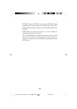 113
DIONISIO, Angela, MACHADO, Anna Raquel; BEZERRA, Maria
Auxiliadora (orgs.). Gêneros textuais e Ensino. Rio de Janeiro: Lucerna, 2002.
KOCH, Ingedore. Introdução à Lingüística Textual. São Paulo: Martins Fon-
tes, 2004.
MARCUSCHI, Luiz Antonio. Da fala para a escrita: atividades de
retextualização. São Paulo: Cortez, 2001.
VAZ, Ana; MOZDZENSKI, Leonardo; SILVA, Maria da Conceição. 2004.
Da obra-prima ao pastiche: intertextualidade e intericonicidade nos
“Quadrões”, de Maurício de Sousa. Programa de Pós-graduação em Letras,
UFPE. (mimeo)
Livro Diversidade textual os generos na sala de aula0507finalgrafica.pmd 05/07/2007, 15:45113
 