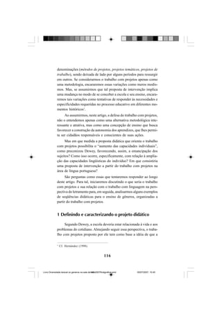 116
denominações (métodos de projetos, projetos temáticos, projetos de
trabalho), sendo deixada de lado por alguns períodos para ressurgir
em outros. Se considerarmos o trabalho com projetos apenas como
uma metodologia, encararemos essas variações como meros modis-
mos. Mas, se assumirmos que tal proposta de intervenção implica
uma mudança no modo de se conceber a escola e seu ensino, encara-
remos tais variações como tentativas de responder às necessidades e
especificidades requeridas no processo educativo em diferentes mo-
mentos históricos1
.
Ao assumirmos, neste artigo, a defesa do trabalho com projetos,
não o entendemos apenas como uma alternativa metodológica inte-
ressante e atrativa, mas como uma concepção de ensino que busca
favorecer a construção da autonomia dos aprendizes, que lhes permi-
ta ser cidadãos responsáveis e conscientes de suas ações.
Mas em que medida a proposta didática que orienta o trabalho
com projetos possibilita o “aumento das capacidades individuais”,
como preconizou Dewey, favorecendo, assim, a emancipação dos
sujeitos? Como isso ocorre, especificamente, com relação à amplia-
ção das capacidades lingüísticas do indivíduo? Em que consistiria
uma proposta de intervenção a partir do trabalho com projetos na
área de língua portuguesa?
São perguntas como essas que tentaremos responder ao longo
deste artigo. Para tal, iniciaremos discutindo o que seria o trabalho
com projetos e sua relação com o trabalho com linguagem na pers-
pectiva do letramento para, em seguida, analisarmos alguns exemplos
de seqüências didáticas para o ensino de gêneros, organizadas a
partir do trabalho com projetos.
1 Definindo e caracterizando o projeto didático
Segundo Dewey, a escola deveria estar relacionada à vida e aos
problemas do cotidiano. Almejando seguir essa perspectiva, o traba-
lho com projetos proposto por ele tem como base a idéia de que a
1
Cf. Hernández (1998).
Livro Diversidade textual os generos na sala de aula0507finalgrafica.pmd 05/07/2007, 15:45116
 