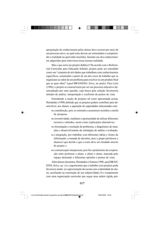 117
apropriação do conhecimento pelos alunos deve ocorrer por meio de
um processo ativo, no qual estes devem ser estimulados a compreen-
der a realidade na qual estão inseridos, fazendo uso dos conhecimen-
tos adquiridos para intervirem nessa mesma realidade.
Mas o que seria um projeto didático? De acordo com o Referen-
cial Curricular para Educação Infantil, projeto pode ser entendido
como um “conjunto de atividades que trabalham com conhecimentos
específicos, construídos a partir de um dos eixos de trabalho que se
organizam ao redor de um problema para resolver ou um produto final
que se quer obter” (apud BRANDÃO; Selva, no prelo). Para Leite
(1996), o projeto se caracterizaria por ser um processo educativo de-
sencadeado por uma questão, cuja busca pela solução favoreceria
atitudes de análise, interpretação e confronto de pontos de vista.
Entendendo a noção de projetos tal como apresentada acima,
Hernández (1998) defende que os projetos podem contribuir para de-
senvolver, nos alunos, a aquisição de capacidades relacionadas com:
a autodireção, pois os estimula a assumirem sozinhos a tarefa
de pesquisa;
a inventividade, mediante a oportunidade de utilizar diferentes
recursos e métodos, assim como explicações alternativas;
a formulação e resolução de problemas, o diagnóstico de situa-
ções e desenvolvimento de estratégias de análise e avaliação;
a integração, por trabalhar com diferentes idéias e fontes de
informação; a tomada de decisões, pois o grupo (professor e
alunos) é que decide o que e como deve ser estudado através
do projeto e
a comunicação interpessoal, pois há o predomínio da coopera-
ção entre professor e aluno, e aluno e aluno, marcada pelo
espaço destinado a diferentes opiniões e pontos de vista.
Alémdesses elementos,HernándezeVentura(1998,apud BRAN-
DÃO; Selva, op. cit.), argumentam que o trabalho com projetos pode
favorecer ainda: a) a aproximação da escola com a identidade do alu-
no, auxiliando na construção de sua subjetividade; b) o rompimento
com uma organização curricular que segue uma ordem rígida, pré-
Livro Diversidade textual os generos na sala de aula0507finalgrafica.pmd 05/07/2007, 15:45117
 