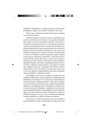 118
estabelecida e fragmentada; c) o resgate do que ocorre fora da escola,
possibilitando o diálogo com os saberes veiculados no meio social.
Mas em que se constitui um projeto? Que aspectos considerar
no seu desenvolvimento?
O primeiro aspecto a ser levado em conta na constituição de um
projeto é a escolha do tema. Em cada nível ou etapa da escolaridade,
essa escolha vai assumir características diferentes. Sendo assim, o
tema pode ser proposto pelos alunos ou pelo professor, sendo pro-
veniente da curiosidade dos alunos, de um fato da atualidade, de um
problema proposto por um aluno ou pelo professor, de um tópico do
currículo oficial etc. De acordo com Simões (s.d.), o que caracteriza o
trabalho com projetos não é a origem do tema, mas o tratamento dado
a esse tema, no sentido de torná-lo uma questão de grupo. Segundo
a autora, para ser interessante e significativo, o tema não precisa ser
necessariamente proposto pelos alunos. O que se faz necessário é
garantir que os temas “passem a ser de todos”, de modo integrado e
integrador. Integrador, pois todos os participantes deverão estar en-
volvidos na elaboração, desenvolvimento e construção do resultado
final. Integrado, por buscar a articulação entre diferentes áreas de
conhecimento em torno do problema ou questão que se quer resol-
ver. Isso não significa a obrigatoriedade de que todas as disciplinas
sejam contempladas e integradas ao projeto.
Para Brandão e Selva (op.cit.), a pergunta a ser feita não é “que
atividades de Matemática, Língua Portuguesa ou Ciências podem ser
trabalhadas com as crianças?”, mas “que áreas de conhecimento po-
dem contribuir para a realização do projeto?”.Assim, são os problemas
a serem resolvidos que determinam que conteúdos serão estudados.
Além disso, a prioridade não está na transmissão de conteúdos, mas
no desenvolvimento de habilidades e competências no uso das infor-
mações adquiridas/elaboradas. A possibilidade de articular diferentes
saberes que sejam pertinentes na busca pela resposta a questões ou
problemas levantados é que leva a que os conhecimentos adquiridos
se tornem significativos e válidos no cotidiano extra-escolar.
Por tal razão, o critério de escolha do tema e dos conteúdos a
serem trabalhados não pode se basear apenas em tópicos que sejam
Livro Diversidade textual os generos na sala de aula0507finalgrafica.pmd 05/07/2007, 15:45118
 