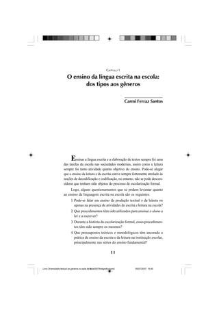 11
CAPÍTULO 1
O ensino da língua escrita na escola:
dos tipos aos gêneros
Ensinar a língua escrita e a elaboração de textos sempre foi uma
das tarefas da escola nas sociedades modernas, assim como a leitura
sempre foi tanto atividade quanto objetivo do ensino. Pode-se alegar
que o ensino da leitura e da escrita esteve sempre fortemente atrelado às
noções de decodificação e codificação, no entanto, não se pode descon-
siderar que tenham sido objetos do processo de escolarização formal.
Logo, alguns questionamentos que se podem levantar quanto
ao ensino da linguagem escrita na escola são os seguintes:
1. Pode-se falar em ensino da produção textual e da leitura ou
apenas na presença de atividades de escrita e leitura na escola?
2. Que procedimentos têm sido utilizados para ensinar o aluno a
ler e a escrever?
3. Durante a história da escolarização formal, esses procedimen-
tos têm sido sempre os mesmos?
4. Que pressupostos teóricos e metodológicos têm ancorado a
prática de ensino da escrita e da leitura na instituição escolar,
principalmente nas séries do ensino fundamental?
Carmi Ferraz Santos
Livro Diversidade textual os generos na sala de aula0507finalgrafica.pmd 05/07/2007, 15:4511
 