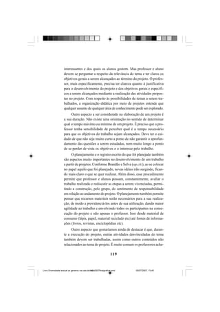 119
interessantes e dos quais os alunos gostem. Mas professor e aluno
devem se perguntar a respeito da relevância do tema e ter claros os
objetivos gerais a serem alcançados ao término do projeto. O profes-
sor, mais especificamente, precisa ter clareza quanto à justificativa
para o desenvolvimento do projeto e dos objetivos gerais e específi-
cos a serem alcançados mediante a realização das atividades propos-
tas no projeto. Com respeito às possibilidades de temas a serem tra-
balhados, a organização didática por meio de projetos entende que
qualquer assunto de qualquer área de conhecimento pode ser explorado.
Outro aspecto a ser considerado na elaboração de um projeto é
a sua duração. Não existe uma orientação no sentido de determinar
qual o tempo máximo ou mínimo de um projeto. É preciso que o pro-
fessor tenha sensibilidade de perceber qual é o tempo necessário
para que os objetivos do trabalho sejam alcançados. Deve ter o cui-
dado de que não seja muito curto a ponto de não garantir o aprofun-
damento das questões a serem estudadas, nem muito longo a ponto
de se perder de vista os objetivos e o interesse pelo trabalho.
O planejamento e o registro escrito do que foi planejado também
são aspectos muito importantes no desenvolvimento de um trabalho
a partir de projetos. Conforme Brandão e Selva (op.cit.), ao se colocar
no papel aquilo que foi planejado, novas idéias irão surgindo, fican-
do mais claro o que se quer realizar. Além disso, esse procedimento
permite que professor e alunos possam, constantemente, avaliar o
trabalho realizado e rediscutir as etapas a serem vivenciadas, permi-
tindo a construção, pelo grupo, do sentimento de responsabilidade
em relação ao andamento do projeto. O planejamento também permite
pensar que recursos materiais serão necessários para a sua realiza-
ção, de modo a providenciá-los antes de sua utilização, dando maior
agilidade ao trabalho e envolvendo todos os participantes na conse-
cução do projeto e não apenas o professor. Isso desde material de
consumo (lápis, papel, material reciclado etc) até fontes de informa-
ções (livros, revistas, enciclopédias etc).
Outro aspecto que gostaríamos ainda de destacar é que, duran-
te a execução do projeto, outras atividades desvinculadas do tema
também devem ser trabalhadas, assim como outros conteúdos não
relacionados ao tema do projeto. É muito comum os professores acha-
Livro Diversidade textual os generos na sala de aula0507finalgrafica.pmd 05/07/2007, 15:45119
 