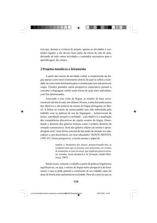 120
rem que, durante a vivência do projeto, apenas as atividades e con-
teúdos ligados a ele devem fazer parte da rotina da sala de aula,
deixando de lado outras atividades e conteúdos necessários para a
aprendizagem dos alunos.
2 Projetos temáticos e letramento
A partir das teorias da atividade verbal, a compreensão da lín-
gua apenas como mero instrumento através do qual se reflete a reali-
dade ou como mera ferramenta para a comunicação tem sido posta em
xeque. Estudos pautados numa perspectiva enunciativa passam a
conceber a linguagem verbal como forma de ação entre indivíduos,
com fins determinados.
Associada a essa visão de língua, os estudos de base socio-
construtivista têm levado, nos últimos 30 anos, a uma discussão acerca
dos objetivos e das práticas de ensino de língua portuguesa no Bra-
sil. A ênfase no ensino da norma padrão tem sido substituída pelo
trabalho com as práticas de uso da linguagem – leitura/escuta de
textos, a produção textual e a oralidade – cujo objetivo é a ampliação
das competências discursivas do sujeito usuário da língua. Enten-
dendo o domínio dos gêneros textuais como o próprio domínio da
situação comunicativa, fazer dos gêneros objetos de ensino e apren-
dizagem seria “uma forma concreta de dar poder de atuação aos edu-
cadores e, por decorrência, aos seus educandos” (KOCH; BENTES,
1999: 03). Nessa perspectiva, a escola assume o papel de
ampliar o letramento dos alunos, proporcionando-lhes as
condições para que se insiram, com autonomia, em eventos
de letramento os mais diversos, que implicam gêneros textu-
ais variados, numa perspectiva de formação cidadã (Men-
donça, 2005).
Sendo assim, somente o trabalho a partir de práticas lingüísticas
significativas, ou seja, o ensino da língua numa perspectiva do letra-
mento, é que se pode garantir a construção de um cidadão capaz de
atuar de forma mais autônoma na sociedade. Para tal, é preciso que as
Livro Diversidade textual os generos na sala de aula0507finalgrafica.pmd 05/07/2007, 15:45120
 