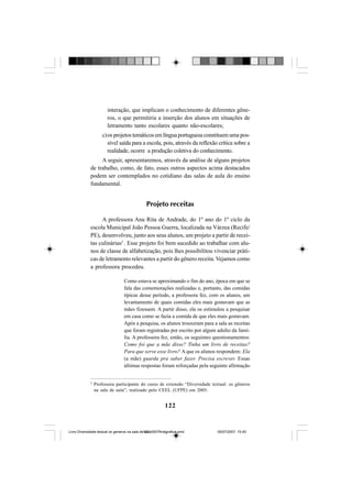 122
interação, que implicam o conhecimento de diferentes gêne-
ros, o que permitiria a inserção dos alunos em situações de
letramento tanto escolares quanto não-escolares;
c)os projetos temáticos em língua portuguesa constituem uma pos-
sível saída para a escola, pois, através da reflexão crítica sobre a
realidade, ocorre a produção coletiva do conhecimento.
A seguir, apresentaremos, através da análise de alguns projetos
de trabalho, como, de fato, esses outros aspectos acima destacados
podem ser contemplados no cotidiano das salas de aula do ensino
fundamental.
Projeto receitas
A professora Ana Rita de Andrade, do 1º ano do 1º ciclo da
escola Municipal João Pessoa Guerra, localizada na Várzea (Recife/
PE), desenvolveu, junto aos seus alunos, um projeto a partir de recei-
tas culinárias2
. Esse projeto foi bem sucedido ao trabalhar com alu-
nos de classe de alfabetização, pois lhes possibilitou vivenciar práti-
cas de letramento relevantes a partir do gênero receita. Vejamos como
a professora procedeu.
Como estava se aproximando o fim do ano, época em que se
fala das comemorações realizadas e, portanto, das comidas
típicas desse período, a professora fez, com os alunos, um
levantamento de quais comidas eles mais gostavam que as
mães fizessem. A partir disso, ela os estimulou a pesquisar
em casa como se fazia a comida de que eles mais gostavam.
Após a pesquisa, os alunos trouxeram para a sala as receitas
que foram registradas por escrito por algum adulto da famí-
lia. A professora fez, então, os seguintes questionamentos:
Como foi que a mãe disse? Tinha um livro de receitas?
Para que serve esse livro? A que os alunos respondem: Ela
(a mãe) guarda pra saber fazer. Precisa escrever. Essas
últimas respostas foram reforçadas pela seguinte afirmação
2
Professora participante do curso de extensão “Diversidade textual: os gêneros
na sala de aula”, realizado pelo CEEL (UFPE) em 2005.
Livro Diversidade textual os generos na sala de aula0507finalgrafica.pmd 05/07/2007, 15:45122
 
