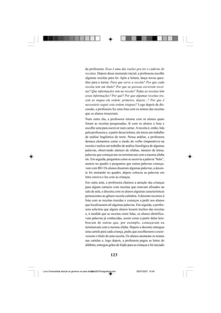 123
da professora: Essa é uma das razões pra ter o caderno de
receitas. Depois desse momento inicial, a professora escolhe
algumas receitas para ler. Após a leitura, lança novas ques-
tões para a turma: Para que serve a receita? Por que cada
receita tem um título? Por que as pessoas escrevem recei-
tas? Que informações tem na receita? Todas as receitas têm
essas informações? Por quê? Por que algumas receitas tra-
zem as etapas em ordem: primeiro, depois...? Por que é
necessário seguir esta ordem (etapas)? Logo depois da dis-
cussão, a professora fez uma lista com os nomes das receitas
que os alunos trouxeram.
Num outro dia, a professora retoma com os alunos quais
foram as receitas pesquisadas, lê com os alunos a lista e
escolhe uma para escrever num cartaz.Areceita é, então, lida
pela professora e, a partir dessa leitura, ela inicia um trabalho
de análise lingüística do texto. Nessa análise, a professora
destaca elementos como o modo do verbo (imperativo) na
receita e realiza um trabalho de análise fonológica de algumas
palavras, observando número de sílabas, número de letras,
palavras que começavam ou terminavam com a mesma sílaba
etc. Em seguida, perguntou como se escrevia a palavra “bolo”,
anotou no quadro e perguntou que outras palavras começa-
vam com BO. Os alunos disseram algumas palavras; a docen-
te foi anotando no quadro, depois colocou as palavras em
letra cursiva e leu com as crianças.
Em outra aula, a professora chamou a atenção das crianças
para alguns cartazes com receitas que estavam afixados na
sala de aula, e discutiu com os alunos algumas características
pertencentes ao gênero receita culinária.Adocente recorreu à
lista com as receitas trazidas e começou a pedir aos alunos
que localizassem ali algumas palavras. Em seguida, a profes-
sora solicitou que alguns alunos lessem trechos das receitas
e, à medida que as receitas eram lidas, os alunos identifica-
vam palavras já conhecidas, assim como a partir delas lem-
bravam de outras que, por exemplo, começavam ou
terminavam com a mesma sílaba. Depois a docente entregou
uma cartela para cada criança, pediu que escolhessem e escre-
vessem o título de uma receita. Os alunos anotaram os nomes
nas cartelas e, logo depois, a professora pegou as letras do
alfabeto, entregou grãos de feijão para as crianças e foi iniciado
Livro Diversidade textual os generos na sala de aula0507finalgrafica.pmd 05/07/2007, 15:45123
 