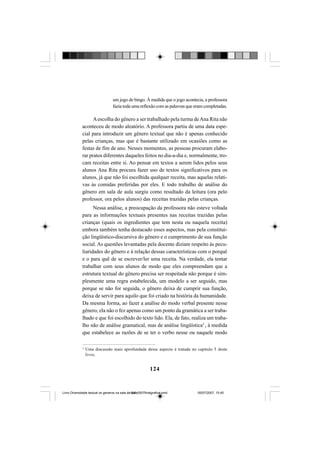 124
um jogo de bingo. À medida que o jogo acontecia, a professora
fazia toda uma reflexão com as palavras que eram completadas.
Aescolha do gênero a ser trabalhado pela turma deAna Rita não
aconteceu de modo aleatório. A professora partiu de uma data espe-
cial para introduzir um gênero textual que não é apenas conhecido
pelas crianças, mas que é bastante utilizado em ocasiões como as
festas de fim de ano. Nesses momentos, as pessoas procuram elabo-
rar pratos diferentes daqueles feitos no dia-a-dia e, normalmente, tro-
cam receitas entre si. Ao pensar em textos a serem lidos pelos seus
alunos Ana Rita procura fazer uso de textos significativos para os
alunos, já que não foi escolhida qualquer receita, mas aquelas relati-
vas às comidas preferidas por eles. E todo trabalho de análise do
gênero em sala de aula surgiu como resultado da leitura (ora pelo
professor, ora pelos alunos) das receitas trazidas pelas crianças.
Nessa análise, a preocupação da professora não esteve voltada
para as informações textuais presentes nas receitas trazidas pelas
crianças (quais os ingredientes que tem nesta ou naquela receita)
embora também tenha destacado esses aspectos, mas pela constitui-
ção lingüístico-discursiva do gênero e o cumprimento de sua função
social. As questões levantadas pela docente diziam respeito às pecu-
liaridades do gênero e à relação dessas características com o porquê
e o para quê de se escrever/ler uma receita. Na verdade, ela tentar
trabalhar com seus alunos de modo que eles compreendam que a
estrutura textual do gênero precisa ser respeitada não porque é sim-
plesmente uma regra estabelecida, um modelo a ser seguido, mas
porque se não for seguida, o gênero deixa de cumprir sua função,
deixa de servir para aquilo que foi criado na história da humanidade.
Da mesma forma, ao fazer a análise do modo verbal presente nesse
gênero, ela não o fez apenas como um ponto da gramática a ser traba-
lhado e que foi escolhido do texto lido. Ela, de fato, realiza um traba-
lho não de análise gramatical, mas de análise lingüística3
, à medida
que estabelece as razões de se ter o verbo nesse ou naquele modo
3
Uma discussão mais aprofundada desse aspecto é tratada no capítulo 5 deste
livro.
Livro Diversidade textual os generos na sala de aula0507finalgrafica.pmd 05/07/2007, 15:45124
 