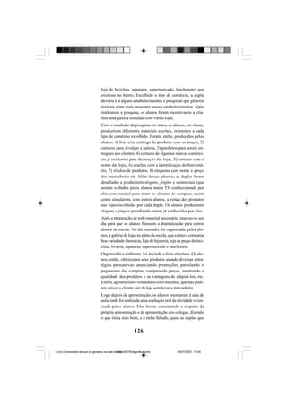 126
loja de bicicleta, sapataria, supermercado, lanchonete) que
existisse no bairro. Escolhido o tipo de comércio, a dupla
deveria ir a alguns estabelecimentos e pesquisar que gêneros
textuais eram mais presentes nesses estabelecimentos. Após
realizarem a pesquisa, os alunos foram incentivados a cria-
rem uma galeria simulada com várias lojas.
Com o resultado da pesquisa em mãos, os alunos, em classe,
produziram diferentes materiais escritos, referentes a cada
tipo de comércio escolhido. Foram, então, produzidos pelos
alunos: 1) lista e/ou catálogo de produtos com os preços, 2)
cartazes para divulgar a galeria, 3) panfletos para serem en-
tregues aos clientes, 4) cartazes de algumas marcas comerci-
ais já existentes para decoração das lojas, 5) cartazes com o
nome das lojas, 6) crachás com a identificação do funcioná-
rio, 7) rótulos de produtos, 8) etiquetas com nome e preço
das mercadorias etc. Além desses gêneros, as duplas foram
desafiadas a produzirem slogans, jingles e comerciais (que
seriam exibidos pelos alunos numa TV confeccionada por
eles com sucata) para atrair os clientes às compras, assim
como simularem, com outros alunos, a venda dos produtos
nas lojas escolhidas por cada dupla. Os alunos produziram
slogans e jingles parodiando outros já conhecidos por eles.
Após a preparação de todo material necessário, marcou-se um
dia para que os alunos fizessem a dramatização para outros
alunos da escola. No dia marcado, foi organizada, pelos alu-
nos, a galeria de lojas no pátio da escola, que contava com uma
boa variedade: farmácia, loja de bijuteria, loja de peças de bici-
cleta, livraria, sapataria, supermercado e lanchonete.
Organizado o ambiente, foi iniciada a feira simulada. Os alu-
nos, então, ofereceram seus produtos usando diversas estra-
tégias persuasivas: anunciando promoções, parcelando o
pagamento das compras, comparando preços, mostrando a
qualidade dos produtos e as vantagens de adquiri-los, etc.
Enfim, agiram como vendedores convincentes, que não podi-
am deixar o cliente sair da loja sem levar a mercadoria.
Logo depois da apresentação, os alunos retornaram à sala de
aula, onde foi realizada uma avaliação oral da atividade viven-
ciada pelos alunos. Eles foram comentando a respeito da
própria apresentação e da apresentação dos colegas, dizendo
o que tinha sido bom, e o tinha faltado, quais as duplas que
Livro Diversidade textual os generos na sala de aula0507finalgrafica.pmd 05/07/2007, 15:45126
 