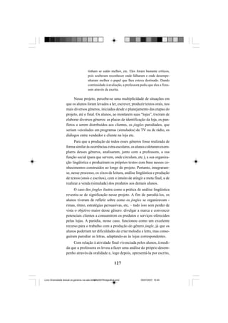 127
tinham se saído melhor, etc. Eles foram bastante críticos,
pois souberam reconhecer onde falharam e onde desempe-
nharam melhor o papel que lhes estava destinado. Dando
continuidade à avaliação, a professora pediu que eles a fizes-
sem através da escrita.
Nesse projeto, percebe-se uma multiplicidade de situações em
que os alunos foram levados a ler, escrever, produzir textos orais, nos
mais diversos gêneros, iniciadas desde o planejamento das etapas do
projeto, até o final. Os alunos, ao montarem suas “lojas”, tiveram de
elaborar diversos gêneros: as placas de identificação da loja, os pan-
fletos a serem distribuídos aos clientes, os jingles parodiados, que
seriam veiculados em programas (simulados) de TV ou de rádio, os
diálogos entre vendedor e cliente na loja etc.
Para que a produção de todos esses gêneros fosse realizada de
formasimilaràsocorrênciasextra-escolares,osalunoscoletaramexem-
plares desses gêneros, analisaram, junto com a professora, a sua
função social (para que servem, onde circulam, etc.), a sua organiza-
ção lingüística e produziram os próprios textos com base nesses co-
nhecimentos construídos ao longo do projeto. Portanto, integraram-
se, nesse processo, os eixos de leitura, análise lingüística e produção
de textos (orais e escritos), com o intuito de atingir a meta final, a de
realizar a venda (simulada) dos produtos aos demais alunos.
O caso dos jingles ilustra como a prática de análise lingüística
revestiu-se de significação nesse projeto. A fim de parodiá-los, os
alunos tiveram de refletir sobre como os jingles se organizavam -
rimas, ritmo, estratégias persuasivas, etc. – tudo isso sem perder de
vista o objetivo maior desse gênero: divulgar a marca e convencer
potenciais clientes a consumirem os produtos e serviços oferecidos
pelas lojas. A paródia, nesse caso, funcionou como um excelente
recurso para o trabalho com a produção do gênero jingle, já que os
alunos poderiam ter dificuldades de criar melodia e letra, mas conse-
guiram parodiar as letras, adaptando-as às lojas correspondentes.
Com relação à atividade final vivenciada pelos alunos, à medi-
da que a professora os levou a fazer uma análise do próprio desem-
penho através da oralidade e, logo depois, apresentá-la por escrito,
Livro Diversidade textual os generos na sala de aula0507finalgrafica.pmd 05/07/2007, 15:45127
 