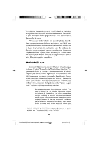 128
proporcionou- lhes pensar sobre as especificidades de elaboração
da linguagem em razão do uso de diferentes modalidades (oral e escri-
ta) para atender ao mesmo propósito, nesse caso, a avaliação de
desempenho do grupo.
Além das atividades voltadas para a construção das habilida-
des e competências no uso da língua, a professora Jane Cleide inte-
grou ao trabalho conhecimentos da área de Matemática, uma vez que
os alunos deveriam também estabelecer o valor dos produtos, dos
descontos promocionais e do troco ao dramatizarem as situações de
compra e venda nas lojas da galeria. Tais situações criaram espaço
para a utilização de diversas operações, o que possibilitou a reflexão
sobre diferentes conceitos matemáticos.
4 Projeto Publicidade
Um projeto didático sobre anúncio publicitário foi realizado pela
professora CristianeAbreu da Escola Municipal Luiz Rodolfo deAra-
újo Lima, localizada no Recife (PE), numa turma noturna de 5ª série,
composta por alunos adultos5
. A professora teve como um de seus
objetivos despertar nos alunos a percepção dos diferentes elemen-
tos que contribuem para a construção de um anúncio. Para tanto, os
alunos foram levados a analisar diferentes anúncios e estimulados a
produzir outros, para serem divulgados na escola. Vejamos a seguir
como Cristiane organizou seu projeto de trabalho.
Procurando despertar nos alunos o interesse pelo tema, Cris-
tiane leu a crônica de Luís Fernando Veríssimo O estranho
procedimento de Dona Dolores. Essa crônica mostra a dona
de casa Dolores que, de uma hora para outra, começa a falar
usando slogans e fazendo propaganda dos produtos encon-
trados nos cômodos de sua casa. Isso desperta a preocupa-
ção de sua família, que suspeita que ela esteja louca. Após a
leitura, os alunos foram levados a perceber o forte apelo
5
Professora participante do curso de extensão “Diversidade textual: os gêneros
na sala de aula”, realizado pelo CEEL (UFPE) em 2005.
Livro Diversidade textual os generos na sala de aula0507finalgrafica.pmd 05/07/2007, 15:45128
 