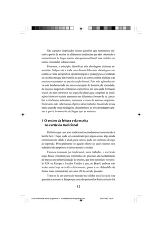 12
São aspectos implicados nestas questões que tentaremos dis-
cutir a partir da análise de diferentes tendências que têm orientado o
ensino formal da língua escrita, não apenas no Brasil, mas também em
outras realidades educacionais.
Podemos, a princípio, identificar três abordagens distintas as-
sumidas. Subjacente a cada uma dessas diferentes abordagens en-
contra-se uma perspectiva epistemológica e pedagógica orientando
as escolhas no que diz respeito ao quê e ao como ensinar a leitura e da
escrita em contextos de escolarização formal. Pois toda ação educati-
va está fundamentada em uma concepção de homem, de sociedade,
de escola e responde a interesses específicos em uma dada formação
social. Ao não entrarmos nas especificidades que compõem as medi-
ações histórico-sociais presentes nas diferentes formas de se conce-
ber o fenômeno educativo, corremos o risco de sermos simplistas.
Entretanto, não cabendo no objetivo deste trabalho discutir de forma
mais acurada estas mediações, discutiremos as três abordagens ape-
nas a partir do conceito de língua que as sustenta.
1 O ensino da leitura e da escrita
no currículo tradicional
Definir o que vem a ser tradicional ou moderno certamente não é
tarefa fácil. O que pode ser considerado por alguns como algo ainda
extremamente válido e atual, para outros, pode ser sinônimo de algo
já superado. Principalmente se aquele objeto ao qual estamos nos
referindo diz respeito a valores morais e sociais.
Estamos tomando por tradicional, neste trabalho, o currículo
cujas bases remontam aos primórdios do processo da escolarização
de massas ou universalização do ensino, que teve seu início no sécu-
lo XIX na Europa e Estados Unidos e que, no Brasil, embora não
tenha ainda hoje ocorrido efetivamente, passa a ser defendido de
forma mais contundente nos anos 20 do século passado.
Trata-se de um currículo baseado na solidez dos clássicos e na
gramática normativa. Isto porque uma das pretensões deste currículo foi
Livro Diversidade textual os generos na sala de aula0507finalgrafica.pmd 05/07/2007, 15:4512
 