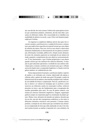 130
são, sem dúvida, dos mais comuns. Embora não sejam gêneros textu-
ais que costumamos produzir, certamente, são dos mais lidos e pre-
sentes em diferentes mídias. Daí a necessidade de se trabalhar essa
modalidade de gêneros na escola, o que é feito com bastante propri-
edade por Cristiane.
Ao organizar as seqüências didáticas através das quais iria vi-
venciar o projeto, a professora teve o cuidado de favorecer e sistema-
tizar uma análise bem específica do material textual que seria objeto
de reflexão dos alunos. Para isso, ela leva seus alunos a observarem
elementos fundamentais no funcionamento de um gênero (constitui-
ção, informações veiculadas, público-alvo, função social), destacan-
do como tais elementos aparecem na construção de um anúncio de
modo a garantir o cumprimento dos seus objetivos sociocomunicati-
vos. É isso, basicamente, o que Cristiane proporciona a seus alunos
quando solicita que eles analisem três anúncios diferentes. A situa-
ção na qual cada aluno apresentou o resultado de suas análises indi-
viduais para os demais constituiu um momento para que a reflexão
acerca da relação entre a composição lingüística e a função social do
gênero pudesse ser estabelecida por eles.
Numa etapa posterior do projeto, a professora amplia o espectro
de análise a ser realizada com a turma, objetivando não apenas a
reflexão sobre o gênero de modo mais geral. Ela propõe, a partir da
leitura do texto de um anúncio, uma imersão no próprio texto, realizan-
do um trabalho de leitura e compreensão. Para tal, a professora con-
duz os alunos a se valerem de estratégias que os auxiliem a serem
sensíveis aos diferentes modos de enunciação (verbais, icônicos)
presentes no texto e que são fundamentais para a recuperação dos
sentidos pretendidos pelo autor. No caso do gênero anúncio, essa
mistura de semioses (elementos lingüísticos, imagens, organização
gráfica) cumpre um importante papel na constituição do próprio gê-
nero. Muitas vezes, deixamos de entender um anúncio, não pelo que
ele nos diz, mas por não conseguirmos estabelecer os elos entre os
diferentes elementos semióticos nele presentes. Cristiane chama,
portanto, a atenção de seus alunos para que considerem tais elemen-
tos na compreensão do texto que estão analisando em sala. Com rela-
ção às pistas textuais, ao analisar a expressão mil e uma utilidades, há
Livro Diversidade textual os generos na sala de aula0507finalgrafica.pmd 05/07/2007, 15:45130
 