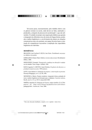 132
Tal acesso passa, necessariamente, pelo trabalho efetivo com
os gêneros textuais na escola, onde devem ser lidos, analisados e
produzidos, a despeito do processo de escolarização7
a que são sub-
metidos. O cuidado em propor uma organização didática que garanta
a integração dos diferentes eixos de ensino de língua (leitura, produ-
ção e análise lingüística) e o envolvimento dos alunos em situações
comunicativas reais cria, portanto, um espaço favorável para a cons-
trução de competências necessárias à ampliação das capacidades
lingüísticas do indivíduo.
REFERÊNCIAS
BRANDÃO, Ana Carolina P.; SELVA, Ana Vieira. Trabalhando com proje-
tos didáticos (no prelo).
GHIRALDELLI Júnior, Paulo. Didáticaeteoriaseducacionais.RiodeJaneiro:
DP&A, 2000.
HERNÁNDEZ, Fernando. Transgressão e mudança na educação: os proje-
tos de trabalho. Porto Alegre: ArtMed, 1998.
KOCH, Ingedore V.; BENTES, Anna Christina. Os gêneros do discurso e a
produção textual na escola. 1999 (mimeo).
LEITE, Lúcia Helena A. Pedagogia de projetos: a intervenção no presente.
Presença Pedagógica, vol. 2, no. 08, 1996.
MENDONÇA, Márcia. Projetos temáticos: integrando leitura, produção de
texto e análise lingüística na formação para a cidadania. Construir notícias,
Recife, ano 4, no
21, p. 49-53, março/abril 2005.
SIMÕES, Jaqueline D. Pedagogia de Projetos: artigo científico. [S. d.] Dis-
ponível em <http://www.infoutil.org/4pilares/text-cont/simoes-
pedagogia.htm>. Acesso em: 3 mar. 2006.
7
Para uma discussão detalhada a respeito, ver o capítulo 1 deste livro.
Livro Diversidade textual os generos na sala de aula0507finalgrafica.pmd 05/07/2007, 15:45132
 