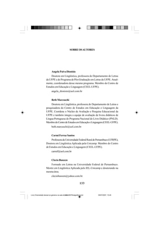 133
Angela Paiva Dionisio
Doutora em Lingüística, professora do Departamento de Letras
da UFPE e do Programa de Pós-Graduação em Letras da UFPE.Atual-
mente, coordenadora desse mesmo programa. Membro do Centro de
Estudos em Educação e Linguagem (CEEL-UFPE).
angela_dionisio@uol.com.br
Beth Marcuschi
Doutora em Lingüística, professora do Departamento de Letras e
pesquisadora do Centro de Estudos em Educação e Linguagem da
UFPE. Coordena o Núcleo de Avaliação e Pesquisa Educacional da
UFPE e também integra a equipe de avaliação de livros didáticos de
Língua Portuguesa do Programa Nacional do Livro Didático (PNLD).
MembrodoCentrodeEstudosemEducaçãoeLinguagem(CEEL-UFPE).
beth.marcuschi@uol.com.br
Carmi Ferraz Santos
ProfessoradaUniversidadeFederalRuraldePernambuco(UFRPE),
Doutora em Lingüística Aplicada pela Unicamp. Membro do Centro
de Estudos em Educação e Linguagem (CEEL-UFPE).
carmif@uol.com.br
Clecio Bunzen
Formado em Letras na Universidade Federal de Pernambuco.
Mestre em Lingüística Aplicada pelo IEL-Unicamp e doutorando na
mesma área.
cleciobunzen@yahoo.com.br
SOBREOSAUTORES
Livro Diversidade textual os generos na sala de aula0507finalgrafica.pmd 05/07/2007, 15:45133
 