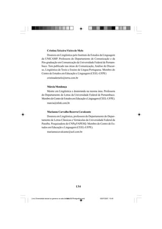 134
Cristina Teixeira Vieira de Melo
Doutora em Lingüística pelo Instituto de Estudos da Linguagem
da UNICAMP. Professora do Departamento de Comunicação e da
Pós-graduação em Comunicação da Universidade Federal de Pernam-
buco. Tem publicado nas áreas de Comunicação, Análise do Discur-
so, Lingüística de Texto e Ensino de Língua Portuguesa. Membro do
Centro de Estudos em Educação e Linguagem (CEEL-UFPE)
cristinademelo@terra.com.br
MárciaMendonça
Mestre em Lingüística e doutoranda na mesma área. Professora
do Departamento de Letras da Universidade Federal de Pernambuco.
MembrodoCentrodeEstudosemEducaçãoeLinguagem(CEEL-UFPE).
marcia@nlink.com.br
MarianneCarvalhoBezerraCavalcante
Doutora em Lingüística, professora do Departamento do Depar-
tamento de Letras Clássicas e Vernáculas da Universidade Federal da
Paraíba. Pesquisadora do CNPq/FAPESQ. Membro do Centro de Es-
tudos em Educação e Linguagem (CEEL-UFPE).
mariannecavalcante@uol.com.br
Livro Diversidade textual os generos na sala de aula0507finalgrafica.pmd 05/07/2007, 15:45134
 