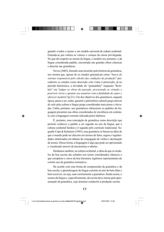 13
garantir a todos o acesso a um modelo universal da cultura ocidental.
Entenda-se por cultura os valores e crenças da classe privilegiada.
No que diz respeito ao ensino da língua, o modelo era, portanto, o da
língua considerada padrão, encontrada nas grandes obras clássicas
e descrita nas gramáticas.
Neves (2002), fazendo uma incursão pela história da gramática,
nos mostra que, apesar de os estudos gramaticais como “busca do
sistema responsável pelo cálculo das condições de produção” pre-
cederem os estudos como descrição com vistas à prescrição, já no
período helenístico, a atividade do “gramatikós” enquanto “Kriti-
kós” era “julgar as obras do passado, procurando as virtudes e
possíveis vícios e apontar aos usuários com a finalidade de expor e
oferecer modelos”(p.21). Um dos objetivos dos gramáticos, naquela
época, passa a ser, então, garantir o patrimônio cultural grego através
do zelo pela cultura e língua grega consideradas mais puras e eleva-
das. Cabia, portanto, aos gramáticos oferecerem os padrões da lin-
guagem presentes nas obras consideradas de excelência em contras-
te com a linguagem corrente utilizada pelos bárbaros.
É, portanto, essa concepção de gramática como descrição que
permite conhecer o padrão a ser seguido no uso da língua, que a
cultura ocidental herdou e é seguida pelo currículo tradicional. Se-
gundo Cope & Kalantzis (1993), essa gramática se baseia na idéia de
que o mundo pode ser descrito em termos de fatos, regras e regulari-
dades sintetizados em tabelas de conjugação de verbos e declinação
de nomes. Dessa forma, a linguagem é algo que pode ser aprisionado
e visualizado através de taxonomias e tabelas.
Herdamos também, na cultura ocidental, a idéia de que os mode-
los de boa escrita são achados nos textos considerados clássicos e
que compõem o cânon da boa literatura, legítimos representantes do
correto uso da gramática normativa.
De acordo com esta forma de compreensão da gramática e da
boa escrita, a aprendizagem da língua consiste na arte do bem falar e
bem escrever, ou seja, usar corretamente a gramática. Sendo assim, o
ensino da língua e, especificamente, da escrita deve iniciar pela apre-
sentação da gramática, cujo domínio conduzirá à produção escrita.
Livro Diversidade textual os generos na sala de aula0507finalgrafica.pmd 05/07/2007, 15:4513
 