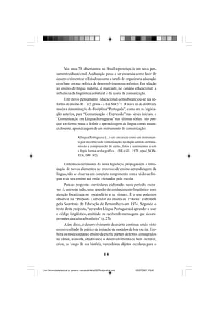 14
Nos anos 70, observamos no Brasil a presença de um novo pen-
samento educacional. A educação passa a ser encarada como fator de
desenvolvimento e o Estado assume a tarefa de organizar a educação
com base em sua política de desenvolvimento econômico. Em relação
ao ensino de língua materna, é marcante, no cenário educacional, a
influência da lingüística estrutural e da teoria da comunicação.
Este novo pensamento educacional consubstanciou-se na re-
forma de ensino de 1º
e 2º
graus – a Lei 5692/71.Anova lei de diretrizes
muda a denominação da disciplina “Português”, como era na legisla-
ção anterior, para “Comunicação e Expressão” nas séries iniciais, e
“Comunicação em Língua Portuguesa” nas últimas séries. Isto por-
que a reforma passa a definir a aprendizagem da língua como, essen-
cialmente, aprendizagem de um instrumento de comunicação:
A língua Portuguesa (...) será encarada como um instrumen-
to por excelência de comunicação, no duplo sentido de trans-
missão e compreensão de idéias, fatos e sentimentos e sob
a dupla forma oral e gráfica... (BRASIL, 1971, apud, SOA-
RES, 1991:92).
Embora os defensores da nova legislação propagassem a intro-
dução de novos elementos no processo de ensino-aprendizagem da
língua, não se observa um completo rompimento com a visão de lín-
gua e de seu ensino até então efetuadas pela escola.
Para as propostas curriculares elaboradas neste período, escre-
ver é, antes de tudo, uma questão de conhecimento lingüístico com
atenção focalizada no vocabulário e na sintaxe. É o que podemos
observar na “Proposta Curricular do ensino de 1o
Grau” elaborada
pela Secretaria de Educação de Pernambuco em 1974. Segundo o
texto desta proposta, “aprender Língua Portuguesa é aprender a usar
o código lingüístico, emitindo ou recebendo mensagens que são ex-
pressões da cultura brasileira” (p.27).
Além disso, o desenvolvimento da escrita continua sendo visto
como resultado da prática de imitação de modelos de boa escrita. Em-
bora os modelos para o ensino da escrita partam de textos consagrados
no cânon, a escola, objetivando o desenvolvimento do bem escrever,
criou, ao longo de sua história, verdadeiros objetos escolares para o
Livro Diversidade textual os generos na sala de aula0507finalgrafica.pmd 05/07/2007, 15:4514
 