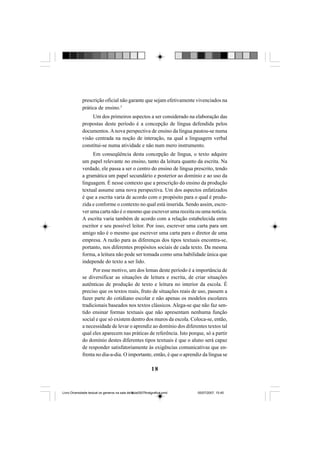 18
prescrição oficial não garante que sejam efetivamente vivenciados na
prática de ensino.3
Um dos primeiros aspectos a ser considerado na elaboração das
propostas deste período é a concepção de língua defendida pelos
documentos. Anova perspectiva de ensino da língua pautou-se numa
visão centrada na noção de interação, na qual a linguagem verbal
constitui-se numa atividade e não num mero instrumento.
Em conseqüência desta concepção de língua, o texto adquire
um papel relevante no ensino, tanto da leitura quanto da escrita. Na
verdade, ele passa a ser o centro do ensino de língua prescrito, tendo
a gramática um papel secundário e posterior ao domínio e ao uso da
linguagem. É nesse contexto que a prescrição do ensino da produção
textual assume uma nova perspectiva. Um dos aspectos enfatizados
é que a escrita varia de acordo com o propósito para o qual é produ-
zida e conforme o contexto no qual está inserida. Sendo assim, escre-
ver uma carta não é o mesmo que escrever uma receita ou uma notícia.
A escrita varia também de acordo com a relação estabelecida entre
escritor e seu possível leitor. Por isso, escrever uma carta para um
amigo não é o mesmo que escrever uma carta para o diretor de uma
empresa. A razão para as diferenças dos tipos textuais encontra-se,
portanto, nos diferentes propósitos sociais de cada texto. Da mesma
forma, a leitura não pode ser tomada como uma habilidade única que
independe do texto a ser lido.
Por esse motivo, um dos lemas deste período é a importância de
se diversificar as situações de leitura e escrita, de criar situações
autênticas de produção de texto e leitura no interior da escola. É
preciso que os textos reais, fruto de situações reais de uso, passem a
fazer parte do cotidiano escolar e não apenas os modelos escolares
tradicionais baseados nos textos clássicos. Alega-se que não faz sen-
tido ensinar formas textuais que não apresentam nenhuma função
social e que só existem dentro dos muros da escola. Coloca-se, então,
a necessidade de levar o aprendiz ao domínio dos diferentes textos tal
qual eles aparecem nas práticas de referência. Isto porque, só a partir
do domínio destes diferentes tipos textuais é que o aluno será capaz
de responder satisfatoriamente às exigências comunicativas que en-
frenta no dia-a-dia. O importante, então, é que o aprendiz da língua se
Livro Diversidade textual os generos na sala de aula0507finalgrafica.pmd 05/07/2007, 15:4518
 