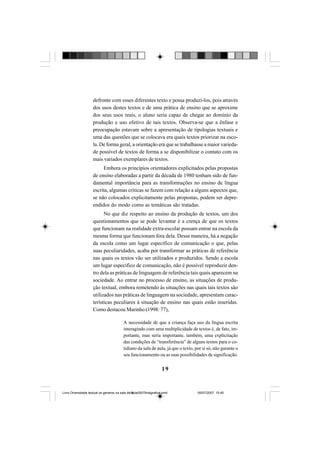 19
defronte com esses diferentes texto e possa produzi-los, pois através
dos usos destes textos e de uma prática de ensino que se aproxime
dos seus usos reais, o aluno seria capaz de chegar ao domínio da
produção e uso efetivo de tais textos. Observa-se que a ênfase e
preocupação estavam sobre a apresentação de tipologias textuais e
uma das questões que se colocava era quais textos priorizar na esco-
la. De forma geral, a orientação era que se trabalhasse a maior varieda-
de possível de textos de forma a se disponibilizar o contato com os
mais variados exemplares de textos.
Embora os princípios orientadores explicitados pelas propostas
de ensino elaboradas a partir da década de 1980 tenham sido de fun-
damental importância para as transformações no ensino de língua
escrita, algumas críticas se fazem com relação a alguns aspectos que,
se não colocados explicitamente pelas propostas, podem ser depre-
endidos do modo como as temáticas são tratadas.
No que diz respeito ao ensino da produção de textos, um dos
questionamentos que se pode levantar é a crença de que os textos
que funcionam na realidade extra-escolar possam entrar na escola da
mesma forma que funcionam fora dela. Dessa maneira, há a negação
da escola como um lugar específico de comunicação o que, pelas
suas peculiaridades, acaba por transformar as práticas de referência
nas quais os textos vão ser utilizados e produzidos. Sendo a escola
um lugar específico de comunicação, não é possível reproduzir den-
tro dela as práticas de linguagem de referência tais quais aparecem na
sociedade. Ao entrar no processo de ensino, as situações de produ-
ção textual, embora remetendo às situações nas quais tais textos são
utilizados nas práticas de linguagem na sociedade, apresentam carac-
terísticas peculiares à situação de ensino nas quais estão inseridas.
Como destacou Marinho (1998: 77),
A necessidade de que a criança faça uso da língua escrita
interagindo com uma multiplicidade de textos é, de fato, im-
portante, mas seria importante, também, uma explicitação
das condições de “transferência” de alguns textos para o co-
tidiano da sala de aula, já que o texto, por si só, não garante o
seu funcionamento ou as suas possibilidades de significação.
Livro Diversidade textual os generos na sala de aula0507finalgrafica.pmd 05/07/2007, 15:4519
 