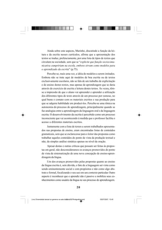 20
Ainda sobre este aspecto, Marinho, discutindo a função da lei-
tura e da escrita nesses currículos, afirma que a apresentação dos
textos se traduz, prefenciamente, por uma lista de tipos de textos que
circulam na sociedade, sem que se “explicite que função sociocomu-
nicativa cumpririam na escola, embora sirvam como modelos para
o aprendizado da escrita” (p.75).
Percebe-se, mais uma vez, a idéia de modelos a serem imitados.
Embora não se trate aqui de modelos de boa escrita ou de textos
exclusivamente escolares, não se fala de um trabalho de explicitação
e de ensino destes textos, mas apenas de aprendizagem que se daria
através do exercício de escrita e leitura destes textos. Às vezes, têm-
se a impressão de que o aluno vai apreender e aprender a utilização
dos diferentes tipos de texto através de um processo por osmose, no
qual basta o contato com os materiais escritos e sua produção para
que se adquira habilidade em produzi-los. Percebe-se uma tônica na
autonomia do processo de aprendizagem, principalmente quando se
faz analogias entre a aprendizagem da linguagem oral e da linguagem
escrita. O desenvolvimento da escrita é percebido como um processo
inconsciente que vai acontecendo à medida que o professor facilita o
acesso a diferentes materiais escritos.
Juntamente com a lista de textos a serem trabalhados apresenta-
dos nas propostas de ensino, eram encontradas listas de conteúdos
gramaticais, sem que se esclarecesse para o leitor das propostas como
trabalhar aqueles conteúdos do ponto de vista da produção textual e
não, da simples análise sintática apenas no nível da oração.
Apesar destas e outras críticas que possam ser feitas às propos-
tas em geral, não desconsideramos os avanços promovidos do ponto
de vista da sistematização de uma nova concepção de ensino-apren-
dizagem da língua.
Um dos avanços promovidos pelas propostas quanto ao ensino
da língua escrita é, sem dúvida, o fato de a linguagem ser vista como
sendo eminentemente social e com propósitos e não como algo abs-
trato e formal, focalizando o seu uso em um contexto particular.Outro
aspecto é reconhecer que o aprendiz não é passivo e mobiliza seus co-
nhecimentos como usuário da língua no seu processo de aprendizagem.
Livro Diversidade textual os generos na sala de aula0507finalgrafica.pmd 05/07/2007, 15:4520
 