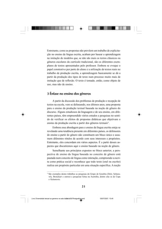 21
Entretanto, como as propostas não prevêem um trabalho de explicita-
ção no ensino da língua escrita, acabam por basear a aprendizagem
na imitação de modelos que, se não são mais os textos clássicos ou
gêneros escolares do currículo tradicional, são os diferentes exem-
plares de textos apresentados pelo professor. Embora se evoque o
papel construtivo por parte do aluno e a utilização de textos reais no
trabalho de produção escrita, a aprendizagem basicamente se dá a
partir da produção dos tipos de texto num processo muito mais de
imitação que de reflexão. O texto é tomado, então, como objeto de
uso, mas não de ensino.
3 Ênfase no ensino dos gêneros
A partir da discussão dos problemas de produção e recepção de
textos na escola, vem se delineando, nos últimos anos, uma proposta
para o ensino da produção textual baseada na noção de gênero do
discurso. Alguns estudiosos da linguagem e de seu ensino, em dife-
rentes países, têm empreendido vários estudos e pesquisas no senti-
do de verificar os efeitos de propostas didáticas que objetivam o
ensino da produção escrita a partir dos gêneros textuais4
.
Embora essa abordagem para o ensino da língua escrita esteja se
revelando uma tendência presente em diferentes países, os defensores
do ensino a partir do gênero não constituem um bloco único e assu-
mem diferentes rótulos de acordo com seus interesses e propósitos.
Entretanto, eles concordam em vários aspectos. É a partir desses as-
pectos que discutiremos aqui o ensino baseado na noção de gênero.
Semelhante aos princípios expostos no bloco anterior, a pers-
pectiva de ensino da língua baseada no conceito de gênero está
pautada num conceito de língua como interação, compreende a escri-
ta como prática social e reconhece que todo texto (oral ou escrito)
realiza um propósito particular em uma situação específica. A noção
4
São exemplos destes trabalhos as pesquisas do Grupo de Genebra (Dolz, Schneu-
wly, Bronckart e outros) e pesquisas feitas na Austrália, dentre elas as de Cope
e Kalantzsis.
Livro Diversidade textual os generos na sala de aula0507finalgrafica.pmd 05/07/2007, 15:4521
 