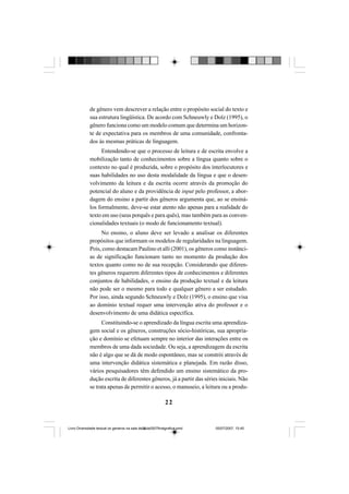 22
de gênero vem descrever a relação entre o propósito social do texto e
sua estrutura lingüística. De acordo com Schneuwly e Dolz (1995), o
gênero funciona como um modelo comum que determina um horizon-
te de expectativa para os membros de uma comunidade, confronta-
dos às mesmas práticas de linguagem.
Entendendo-se que o processo de leitura e de escrita envolve a
mobilização tanto de conhecimentos sobre a língua quanto sobre o
contexto no qual é produzida, sobre o propósito dos interlocutores e
suas habilidades no uso desta modalidade da língua e que o desen-
volvimento da leitura e da escrita ocorre através da promoção do
potencial do aluno e da providência de input pelo professor, a abor-
dagem do ensino a partir dos gêneros argumenta que, ao se ensiná-
los formalmente, deve-se estar atento não apenas para a realidade do
texto em uso (seus porquês e para quês), mas também para as conven-
cionalidades textuais (o modo de funcionamento textual).
No ensino, o aluno deve ser levado a analisar os diferentes
propósitos que informam os modelos de regularidades na linguagem.
Pois, como destacam Paulino et alli (2001), os gêneros como instânci-
as de significação funcionam tanto no momento da produção dos
textos quanto como no de sua recepção. Considerando que diferen-
tes gêneros requerem diferentes tipos de conhecimentos e diferentes
conjuntos de habilidades, o ensino da produção textual e da leitura
não pode ser o mesmo para todo e qualquer gênero a ser estudado.
Por isso, ainda segundo Schneuwly e Dolz (1995), o ensino que visa
ao domínio textual requer uma intervenção ativa do professor e o
desenvolvimento de uma didática específica.
Constituindo-se o aprendizado da língua escrita uma aprendiza-
gem social e os gêneros, construções sócio-históricas, sua apropria-
ção e domínio se efetuam sempre no interior das interações entre os
membros de uma dada sociedade. Ou seja, a aprendizagem da escrita
não é algo que se dá de modo espontâneo, mas se constrói através de
uma intervenção didática sistemática e planejada. Em razão disso,
vários pesquisadores têm defendido um ensino sistemático da pro-
dução escrita de diferentes gêneros, já a partir das séries iniciais. Não
se trata apenas de permitir o acesso, o manuseio, a leitura ou a produ-
Livro Diversidade textual os generos na sala de aula0507finalgrafica.pmd 05/07/2007, 15:4522
 
