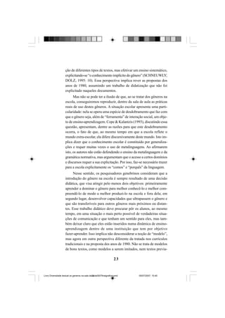 23
ção de diferentes tipos de textos, mas efetivar um ensino sistemático,
explicitando-se“oconhecimentoimplícitodogênero”(SCHNEUWLY;
DOLZ, 1995: 10). Essa perspectiva implica rever as propostas dos
anos de 1980, assumindo um trabalho de didatização que não foi
explicitado naqueles documentos.
Mas não se pode ter a ilusão de que, ao se tratar dos gêneros na
escola, conseguiremos reproduzir, dentro da sala de aula as práticas
reais de uso destes gêneros. A situação escolar apresenta uma parti-
cularidade: nela se opera uma espécie de desdobramento que faz com
que o gênero seja, além de “ferramenta” de interação social, um obje-
to de ensino-aprendizagem. Cope & Kalantzis (1993), discutindo essa
questão, apresentam, dentre as razões para que este desdobramento
ocorra, o fato de que, ao mesmo tempo em que a escola reflete o
mundo extra-escolar, ela difere discursivamente deste mundo. Isto im-
plica dizer que o conhecimento escolar é constituído por generaliza-
ções e requer muitas vezes o uso de metalinguagens. Ao afirmarem
isto, os autores não estão defendendo o ensino da metalinguagem e da
gramática normativa, mas argumentam que o acesso a certos domínios
e discursos requer a sua explicitação. Por isso, faz-se necessário trazer
para a escola explicitamente os “comos” e “porquês” da linguagem.
Nesse sentido, os pesquisadores genebrinos consideram que a
introdução do gênero na escola é sempre resultado de uma decisão
didática, que visa atingir pelo menos dois objetivos: primeiramente
aprender a dominar o gênero para melhor conhecê-lo e melhor com-
preendê-lo de modo a melhor produzi-lo na escola e fora dela; em
segundo lugar, desenvolver capacidades que ultrapassem o gênero e
que são transferíveis para outros gêneros mais próximos ou distan-
tes. Esse trabalho didático deve procurar pôr os alunos, ao mesmo
tempo, em uma situação o mais perto possível de verdadeiras situa-
ções de comunicação e que tenham um sentido para eles, mas tam-
bém deixar claro que eles estão inseridos numa dinâmica de ensino-
aprendizagem dentro de uma instituição que tem por objetivo
fazer-aprender. Isso implica não desconsiderar a noção de “modelo”,
mas agora em outra perspectiva diferente da tratada nos currículos
tradicionais e na proposta dos anos de 1980. Não se trata de modelos
de bons textos, como modelos a serem imitados, nem textos previa-
Livro Diversidade textual os generos na sala de aula0507finalgrafica.pmd 05/07/2007, 15:4523
 