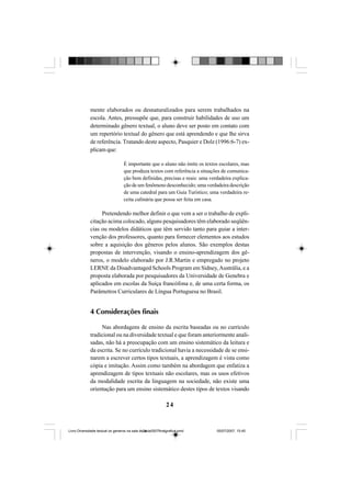 24
mente elaborados ou desnaturalizados para serem trabalhados na
escola. Antes, pressupõe que, para construir habilidades de uso um
determinado gênero textual, o aluno deve ser posto em contato com
um repertório textual do gênero que está aprendendo e que lhe sirva
de referência. Tratando deste aspecto, Pasquier e Dolz (1996:6-7) ex-
plicam que:
É importante que o aluno não imite os textos escolares, mas
que produza textos com referência a situações de comunica-
ção bem definidas, precisas e reais: uma verdadeira explica-
ção de um fenômeno desconhecido; uma verdadeira descrição
de uma catedral para um Guia Turístico; uma verdadeira re-
ceita culinária que possa ser feita em casa.
Pretendendo melhor definir o que vem a ser o trabalho de expli-
citação acima colocado, alguns pesquisadores têm elaborado seqüên-
cias ou modelos didáticos que têm servido tanto para guiar a inter-
venção dos professores, quanto para fornecer elementos aos estudos
sobre a aquisição dos gêneros pelos alunos. São exemplos destas
propostas de intervenção, visando o ensino-aprendizagem dos gê-
neros, o modelo elaborado por J.R.Martin e empregado no projeto
LERNE da Disadvantaged Schools Program em Sidney,Austrália, e a
proposta elaborada por pesquisadores da Universidade de Genebra e
aplicados em escolas da Suíça francófona e, de uma certa forma, os
Parâmetros Curriculares de Língua Portuguesa no Brasil.
4 Considerações finais
Nas abordagens de ensino da escrita baseadas ou no currículo
tradicional ou na diversidade textual e que foram anteriormente anali-
sadas, não há a preocupação com um ensino sistemático da leitura e
da escrita. Se no currículo tradicional havia a necessidade de se ensi-
narem a escrever certos tipos textuais, a aprendizagem é vista como
cópia e imitação. Assim como também na abordagem que enfatiza a
aprendizagem de tipos textuais não escolares, mas os usos efetivos
da modalidade escrita da linguagem na sociedade, não existe uma
orientação para um ensino sistemático destes tipos de textos visando
Livro Diversidade textual os generos na sala de aula0507finalgrafica.pmd 05/07/2007, 15:4524
 