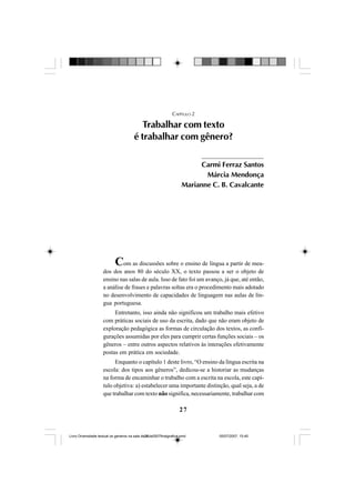 27
CAPÍTULO 2
Trabalhar com texto
é trabalhar com gênero?
Com as discussões sobre o ensino de língua a partir de mea-
dos dos anos 80 do século XX, o texto passou a ser o objeto de
ensino nas salas de aula. Isso de fato foi um avanço, já que, até então,
a análise de frases e palavras soltas era o procedimento mais adotado
no desenvolvimento de capacidades de linguagem nas aulas de lín-
gua portuguesa.
Entretanto, isso ainda não significou um trabalho mais efetivo
com práticas sociais de uso da escrita, dado que não eram objeto de
exploração pedagógica as formas de circulação dos textos, as confi-
gurações assumidas por eles para cumprir certas funções sociais – os
gêneros – entre outros aspectos relativos às interações efetivamente
postas em prática em sociedade.
Enquanto o capítulo 1 deste livro, “O ensino da língua escrita na
escola: dos tipos aos gêneros”, dedicou-se a historiar as mudanças
na forma de encaminhar o trabalho com a escrita na escola, este capí-
tulo objetiva: a) estabelecer uma importante distinção, qual seja, a de
que trabalhar com texto não significa, necessariamente, trabalhar com
Carmi Ferraz Santos
Márcia Mendonça
Marianne C. B. Cavalcante
Livro Diversidade textual os generos na sala de aula0507finalgrafica.pmd 05/07/2007, 15:4527
 