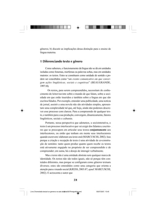 28
gêneros; b) discutir as implicações dessa distinção para o ensino de
língua materna.
1 Diferenciando texto e gênero
Como sabemos, o funcionamento da língua não se dá em unidades
isoladas como fonemas, morfemas ou palavras soltas, mas em unidades
maiores: os textos. Estes se constituem como unidade de sentido e po-
dem ser concebidos como “um evento comunicativo em que conver-
gem ações lingüísticas, sociais e cognitivas” (BEAUGRANDE,
1997:10).
Os textos, para serem compreendidos, necessitam do conhe-
cimento do leitor/ouvinte sobre o mundo de que falam, sobre a soci-
edade em que estão inseridos e também sobre a língua em que são
escritos/falados. Por exemplo, entender uma publicidade, uma notícia
de jornal, assistir a uma novela não são atividades simples, apresen-
tam uma complexidade tal que, até hoje, ainda não podemos descre-
ver esse processo com clareza. Para a compreensão de qualquer tex-
to, e também para a sua produção, convergem, dinamicamente, fatores
lingüísticos, sociais e culturais.
Portanto, nessa perspectiva que adotamos, a sociointerativa, o
texto é um processo interlocutivo que vai exigir dos falantes e escrito-
res que se preocupem em articular seus textos conjuntamente aos
interlocutores, ou então que tenham em mente seus interlocutores
quando escrevem/ elaboram seu texto oral (MARCUSCHI, 2002). Isso
porque a criação e recepção de texto é uma atividade de co-constru-
ção de sentidos: tanto quem produz quanto quem recebe os textos
está ativamente engajado no propósito de ser compreendido e de
compreender; em suma, há o desejo de interagir verbalmente.
Mas o texto não é uma entidade abstrata sem qualquer marca de
identidade. Os textos não são todos iguais, não só porque têm con-
teúdos diferentes, mas porque se configuram como gêneros textuais
diversos; estes são entendidos como uma categoria que orienta a
atenção para o mundo social (KRESS, 2003:87, apud: MARCUSCHI,
2002). E acrescenta o autor que
Livro Diversidade textual os generos na sala de aula0507finalgrafica.pmd 05/07/2007, 15:4528
 