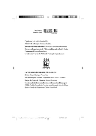 Presidente: Luis Inácio Lula da Silva
Ministro da Educação: Fernando Haddad
Secretário de Educação Básica: Francisco das Chagas Fernandes
DiretoradoDepartamentodePolíticasdaEducaçãoInfantileEnsino
Fundamental: Jeanete Beauchamp
CoordenadoraGeral dePolíticadeFormação :LydiaBechara
UNIVERSIDADEFEDERALDEPERNAMBUCO
Reitor:Amaro Henrique Pessoa Lins
Pró-Reitora paraAssuntosAcadêmicos: Lícia Souza Leão Maia
Diretordo Centro de Educação: SérgioAbranches
Coordenação do Centro de Estudos em Educação e Linguagem –
CEEL: Andréa Tereza Brito Ferreira;Artur Gomes de Morais; Eliana
Borges Correia deAlbuquerque; Telma Ferraz Leal
Livro Diversidade textual os generos na sala de aula0507finalgrafica.pmd 05/07/2007, 15:452
 