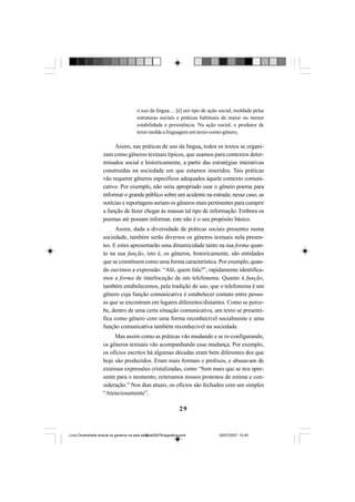29
o uso da língua ... [é] um tipo de ação social, moldada pelas
estruturas sociais e práticas habituais de maior ou menor
estabilidade e persistência. Na ação social, o produtor de
texto molda a linguagem em texto-como-gênero.
Assim, nas práticas de uso da língua, todos os textos se organi-
zam como gêneros textuais típicos, que usamos para contextos deter-
minados social e historicamente, a partir das estratégias interativas
construídas na sociedade em que estamos inseridos. Tais práticas
vão requerer gêneros específicos adequados àquele contexto comuni-
cativo. Por exemplo, não seria apropriado usar o gênero poema para
informar o grande público sobre um acidente na estrada; nesse caso, as
notícias e reportagens seriam os gêneros mais pertinentes para cumprir
a função de fazer chegar às massas tal tipo de informação. Embora os
poemas até possam informar, este não é o seu propósito básico.
Assim, dada a diversidade de práticas sociais presentes numa
sociedade, também serão diversos os gêneros textuais nela presen-
tes. E estes apresentarão uma dinamicidade tanto na sua forma quan-
to na sua função, isto é, os gêneros, historicamente, são entidades
que se constituem como uma forma característica. Por exemplo, quan-
do ouvimos a expressão: “Alô, quem fala?”, rapidamente identifica-
mos a forma de interlocução de um telefonema. Quanto à função,
também estabelecemos, pela tradição de uso, que o telefonema é um
gênero cuja função comunicativa é estabelecer contato entre pesso-
as que se encontram em lugares diferentes/distantes. Como se perce-
be, dentro de uma certa situação comunicativa, um texto se presenti-
fica como gênero com uma forma reconhecível socialmente e uma
função comunicativa também reconhecível na sociedade.
Mas assim como as práticas vão mudando e se re-configurando,
os gêneros textuais vão acompanhando essa mudança. Por exemplo,
os ofícios escritos há algumas décadas eram bem diferentes dos que
hoje são produzidos. Eram mais formais e prolixos, e abusavam de
extensas expressões cristalizadas, como “Sem mais que se nos apre-
sente para o momento, reiteramos nossos protestos de estima e con-
sideração.” Nos dias atuais, os ofícios são fechados com um simples
“Atenciosamente”.
Livro Diversidade textual os generos na sala de aula0507finalgrafica.pmd 05/07/2007, 15:4529
 
