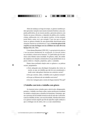 30
Além da mudança ao longo do tempo, os gêneros também po-
dem apresentar variações num mesmo momento histórico: uma cam-
panha publicitária, de um mesmo produto, apresenta anúncios com
feições um pouco diferentes, a depender do público-alvo (mulher,
criança, adolescente, etc.) e do suporte (outdoor, revista semanal,
jornal diário, cartaz, etc.), por exemplo. É por isso que se afirma
serem os gêneros dotados de uma plasticidade determinada pelas
situações interativas sociohistóricas. Logo, o trato dos gêneros diz
respeito ao trato da língua em seu cotidiano nas mais diversas
formas(MILLER,1984).
Como destaca Bronckart (1999:103), “a apropriação dos gêneros
é um mecanismo fundamental de socialização, de inserção prática
nas atividades comunicativas humanas”. É a partir deles que nos inse-
rimos como falantes numa sociedade. Os gêneros, então, são entida-
des empíricas em situações comunicativas em que predominam os as-
pectos relativos a funções, propósitos, ações e conteúdos.
Diante dessa profunda relação entre os gêneros e as práticas
sociais, perguntamos:
Seria adequada uma abordagem homogênea dos textos na
escola, ou seja, um trabalho que não leva em consideração o
modo como cada gênero funciona nos contextos sociais?
Em que consiste, então, o trabalho com os gêneros textuais?
Em que se diferencia de um trabalho com textos?
Isso traz vantagens para o ensino de língua materna? Por quê?
2 Trabalho com texto x trabalho com gênero
Ao trazerem textos variados para a sala de aula, ultrapassando,
portanto, o trabalho com frases soltas, muitos professores acreditam
ter achado a solução para os desafios do letramento. Entretanto, ape-
nas a presença da diversidade textual na sala de aula não é suficiente;
é preciso trabalhar, de fato, com essa diversidade.Abordar efetivamen-
te os gêneros textuais naquilo que têm de específico supõe conhecer o
que os distingue uns do outros, isto é, as suas características.
Livro Diversidade textual os generos na sala de aula0507finalgrafica.pmd 05/07/2007, 15:4530
 