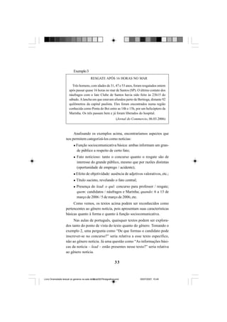 33
Exemplo3
Analisando os exemplos acima, encontraríamos aspectos que
nos permitem categorizá-los como notícias:
Função sociocomunicativa básica: ambas informam um gran-
de público a respeito de certo fato;
Fato noticioso: tanto o concurso quanto o resgate são de
interesse do grande público, mesmo que por razões distintas
(oportunidade de emprego / acidente);
Efeito de objetividade: ausência de adjetivos valorativos, etc.;
Título sucinto, revelando o fato central;
Presença do lead: o quê: concurso para professor / resgate;
quem: candidatos / náufragos e Marinha; quando: 6 a 13 de
março de 2006 / 5 de março de 2006; etc.
Como vemos, os textos acima podem ser reconhecidos como
pertencentes ao gênero notícia, pois apresentam suas características
básicas quanto à forma e quanto à função sociocomunicativa.
Nas aulas de português, quaisquer textos podem ser explora-
dos tanto do ponto de vista do texto quanto do gênero. Tomando o
exemplo 2, uma pergunta como “De que formas o candidato pode
inscrever-se no concurso?” seria relativa a esse texto específico,
não ao gênero notícia. Já uma questão como “As informações bási-
cas da notícia – lead – estão presentes nesse texto?” seria relativa
ao gênero notícia.
RESGATE APÓS 16 HORAS NO MAR
Três homens, com idades de 31, 47 e 53 anos, foram resgatados ontem
após passar quase 16 horas no mar de Santos (SP). O último contato dos
náufragos com o Iate Clube de Santos havia sido feito às 23h15 do
sábado.Alancha em que estavam afundou perto de Bertioga, distante 92
quilômetros da capital paulista. Eles foram encontrados numa região
conhecida como Ponta do Boi entre as 14h e 15h, por um helicóptero da
Marinha. Os três passam bem e já foram liberados do hospital.
(Jornal do Commercio, 06.03.2006)
Livro Diversidade textual os generos na sala de aula0507finalgrafica.pmd 05/07/2007, 15:4533
 